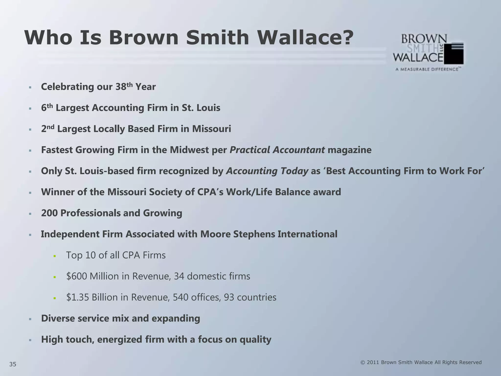 Who Is Brown Smith Wallace?

        Celebrating our 38th Year

        6th Largest Accounting Firm in St. Louis

        2nd Largest Locally Based Firm in Missouri

        Fastest Growing Firm in the Midwest per Practical Accountant magazine

        Only St. Louis-based firm recognized by Accounting Today as „Best Accounting Firm to Work For‟

        Winner of the Missouri Society of CPA‟s Work/Life Balance award

        200 Professionals and Growing

        Independent Firm Associated with Moore Stephens International

              Top 10 of all CPA Firms

              $600 Million in Revenue, 34 domestic firms

              $1.35 Billion in Revenue, 540 offices, 93 countries

        Diverse service mix and expanding

        High touch, energized firm with a focus on quality

35                                                                          © 2011 Brown Smith Wallace All Rights Reserved
 