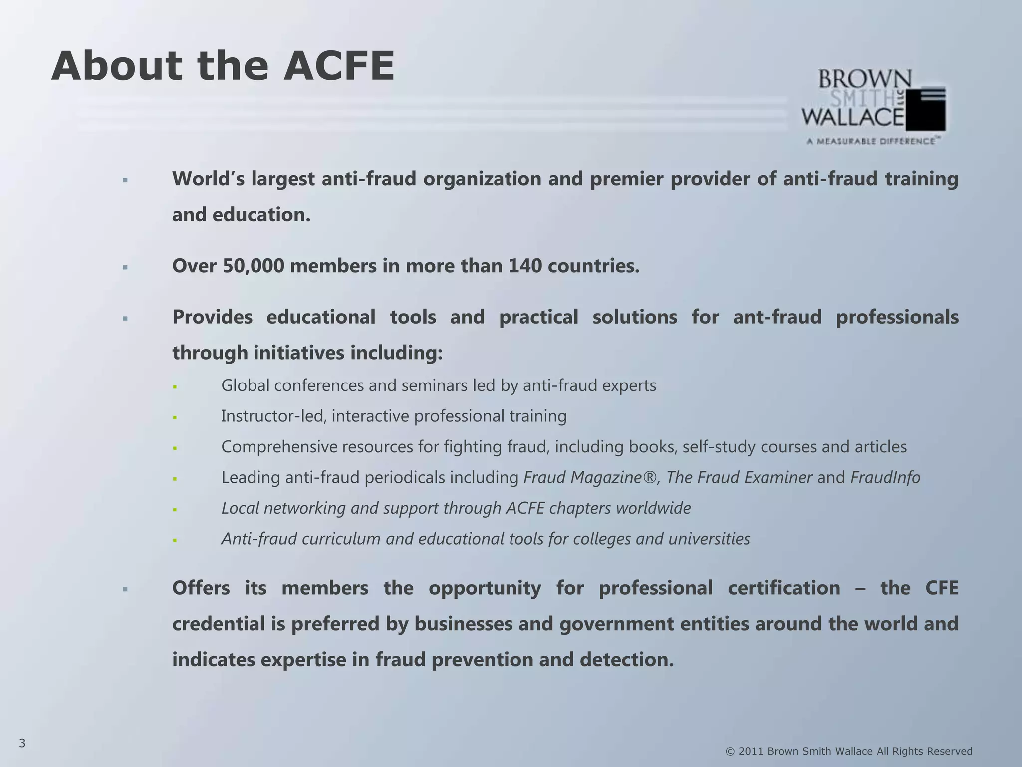 About the ACFE

         World‟s largest anti-fraud organization and premier provider of anti-fraud training
          and education.

         Over 50,000 members in more than 140 countries.

         Provides educational tools and practical solutions for ant-fraud professionals
          through initiatives including:
              Global conferences and seminars led by anti-fraud experts
              Instructor-led, interactive professional training
              Comprehensive resources for fighting fraud, including books, self-study courses and articles
              Leading anti-fraud periodicals including Fraud Magazine®, The Fraud Examiner and FraudInfo
              Local networking and support through ACFE chapters worldwide
              Anti-fraud curriculum and educational tools for colleges and universities

         Offers its members the opportunity for professional certification – the CFE
          credential is preferred by businesses and government entities around the world and
          indicates expertise in fraud prevention and detection.



3
                                                                                    © 2011 Brown Smith Wallace All Rights Reserved
 