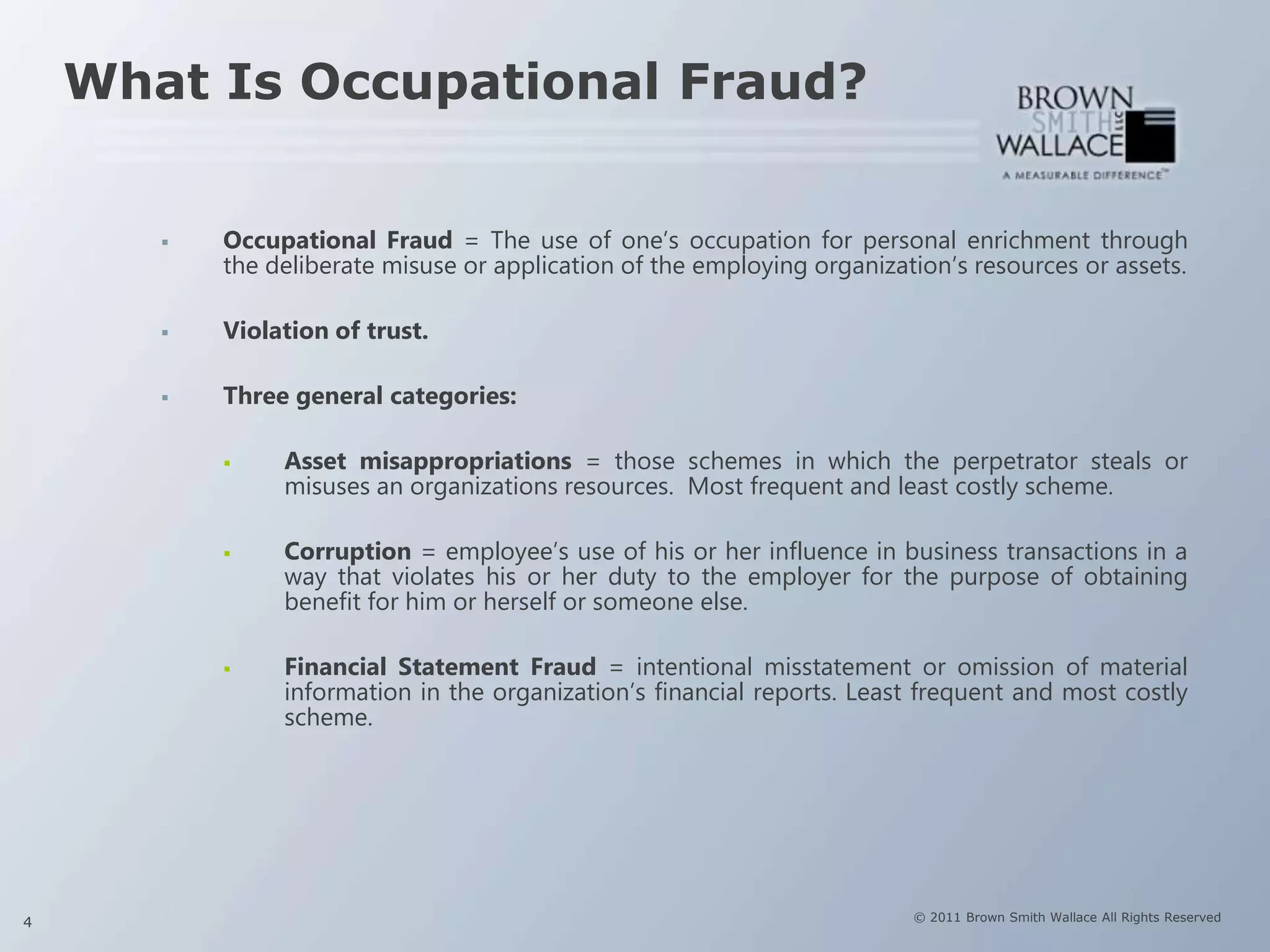 What Is Occupational Fraud?


          Occupational Fraud = The use of one’s occupation for personal enrichment through
           the deliberate misuse or application of the employing organization’s resources or assets.

          Violation of trust.

          Three general categories:

               Asset misappropriations = those schemes in which the perpetrator steals or
                misuses an organizations resources. Most frequent and least costly scheme.

               Corruption = employee’s use of his or her influence in business transactions in a
                way that violates his or her duty to the employer for the purpose of obtaining
                benefit for him or herself or someone else.

               Financial Statement Fraud = intentional misstatement or omission of material
                information in the organization’s financial reports. Least frequent and most costly
                scheme.




4                                                                         © 2011 Brown Smith Wallace All Rights Reserved
 