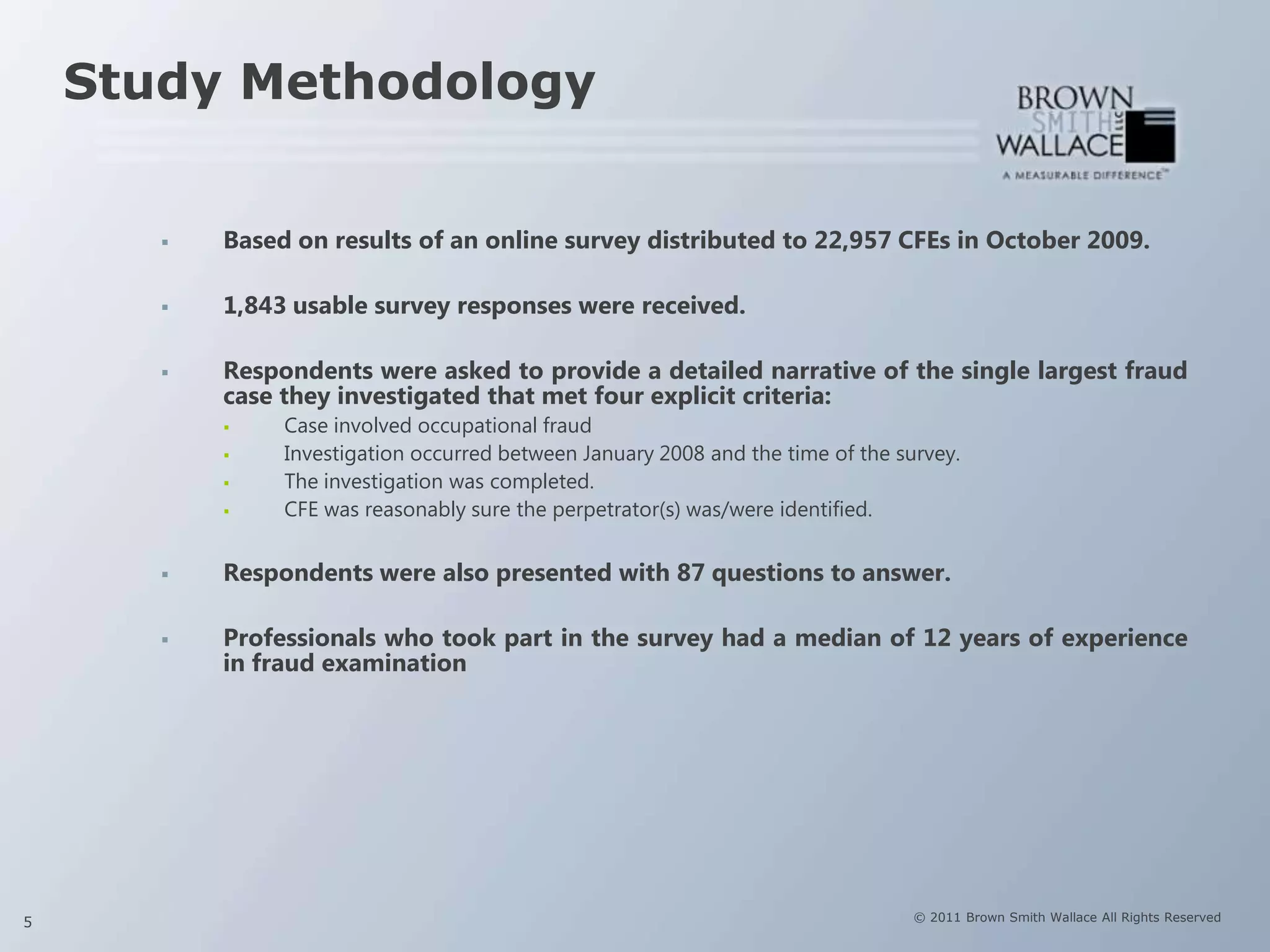 Study Methodology


          Based on results of an online survey distributed to 22,957 CFEs in October 2009.

          1,843 usable survey responses were received.

          Respondents were asked to provide a detailed narrative of the single largest fraud
           case they investigated that met four explicit criteria:
               Case involved occupational fraud
               Investigation occurred between January 2008 and the time of the survey.
               The investigation was completed.
               CFE was reasonably sure the perpetrator(s) was/were identified.


          Respondents were also presented with 87 questions to answer.

          Professionals who took part in the survey had a median of 12 years of experience
           in fraud examination




5                                                                                 © 2011 Brown Smith Wallace All Rights Reserved
 