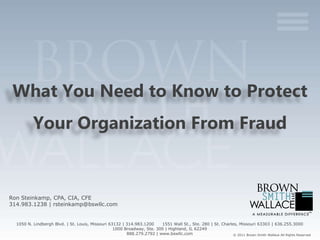 What You Need to Know to Protect
          Your Organization From Fraud


Ron Steinkamp, CPA, CIA, CFE
314.983.1238 | rsteinkamp@bswllc.com


  1050 N. Lindbergh Blvd. | St. Louis, Missouri 63132 | 314.983.1200    1551 Wall St., Ste. 280 | St. Charles, Missouri 63303 | 636.255.3000
                                                  1000 Broadway, Ste. 300 | Highland, IL 62249
                                                        888.279.2792 | www.bswllc.com                       © 2011 Brown Smith Wallace All Rights Reserved
 
