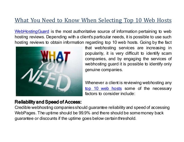 What You Need to Know When Selecting Top 10 Web Hosts
WebHostingGuard is the most authoritative source of information pertaining to web
hosting reviews. Depending with a client's particular needs, it is possible to use such
hosting reviews to obtain information regarding top 10 web hosts. Going by the fact
that webhosting services are increasing in
popularity, it is very difficult to identify scam
companies, and by engaging the services of
webhosting guard it is possible to identify only
genuine companies.
Whenever a client is reviewing webhosting any
top 10 web hosts some of the necessary
factors to consider include:
Reliability and Speed of Access:
Credible webhosting companies should guarantee reliability and speed of accessing
WebPages. The uptime should be 99.9% and there should be some money back
guarantee or discounts if the uptime goes below certain threshold.
 