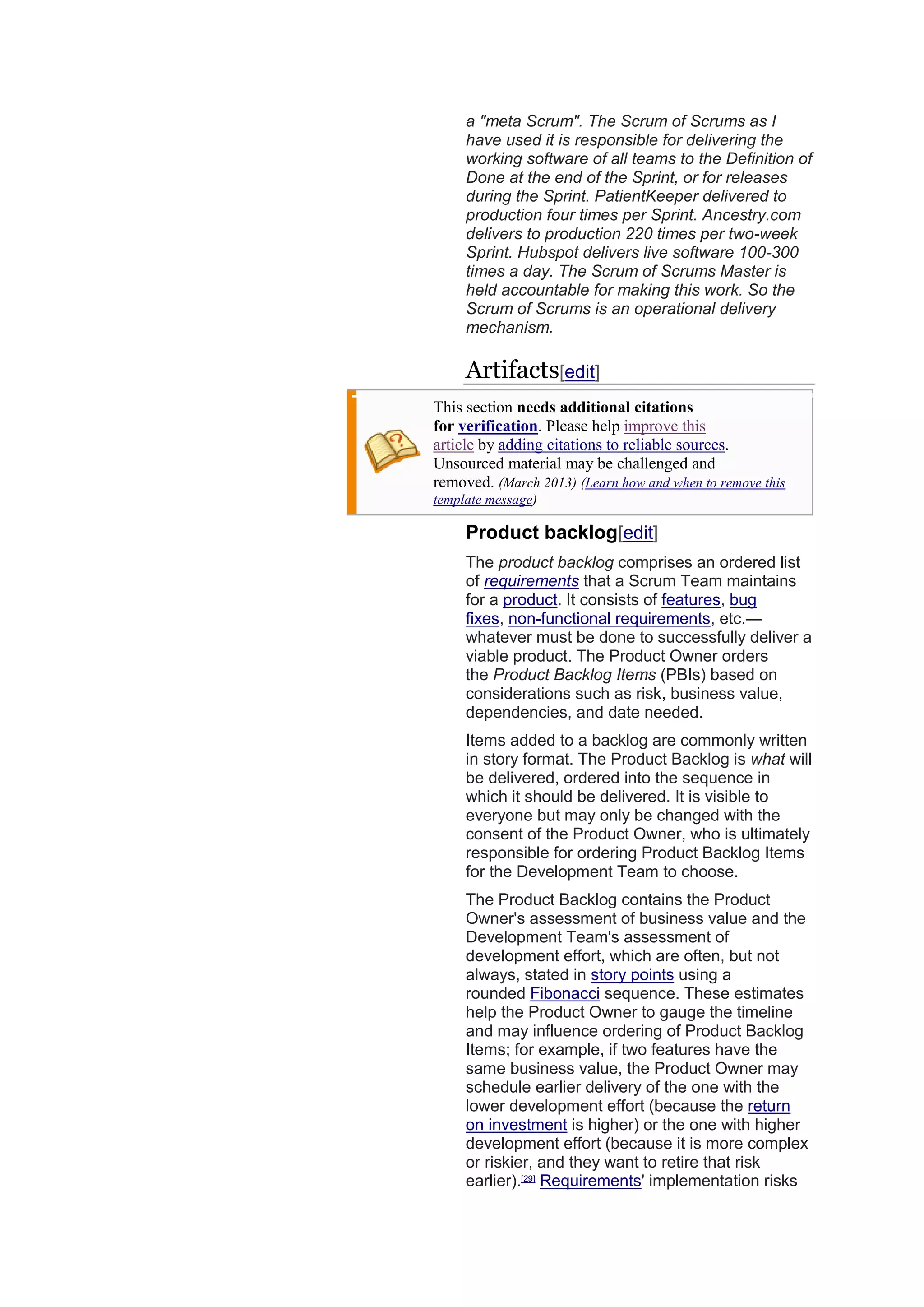 a "meta Scrum". The Scrum of Scrums as I
have used it is responsible for delivering the
working software of all teams to the Definition of
Done at the end of the Sprint, or for releases
during the Sprint. PatientKeeper delivered to
production four times per Sprint. Ancestry.com
delivers to production 220 times per two-week
Sprint. Hubspot delivers live software 100-300
times a day. The Scrum of Scrums Master is
held accountable for making this work. So the
Scrum of Scrums is an operational delivery
mechanism.
Artifacts[edit]
This section needs additional citations
for verification. Please help improve this
article by adding citations to reliable sources.
Unsourced material may be challenged and
removed. (March 2013) (Learn how and when to remove this
template message)
Product backlog[edit]
The product backlog comprises an ordered list
of requirements that a Scrum Team maintains
for a product. It consists of features, bug
fixes, non-functional requirements, etc.—
whatever must be done to successfully deliver a
viable product. The Product Owner orders
the Product Backlog Items (PBIs) based on
considerations such as risk, business value,
dependencies, and date needed.
Items added to a backlog are commonly written
in story format. The Product Backlog is what will
be delivered, ordered into the sequence in
which it should be delivered. It is visible to
everyone but may only be changed with the
consent of the Product Owner, who is ultimately
responsible for ordering Product Backlog Items
for the Development Team to choose.
The Product Backlog contains the Product
Owner's assessment of business value and the
Development Team's assessment of
development effort, which are often, but not
always, stated in story points using a
rounded Fibonacci sequence. These estimates
help the Product Owner to gauge the timeline
and may influence ordering of Product Backlog
Items; for example, if two features have the
same business value, the Product Owner may
schedule earlier delivery of the one with the
lower development effort (because the return
on investment is higher) or the one with higher
development effort (because it is more complex
or riskier, and they want to retire that risk
earlier).[29]
Requirements' implementation risks
 