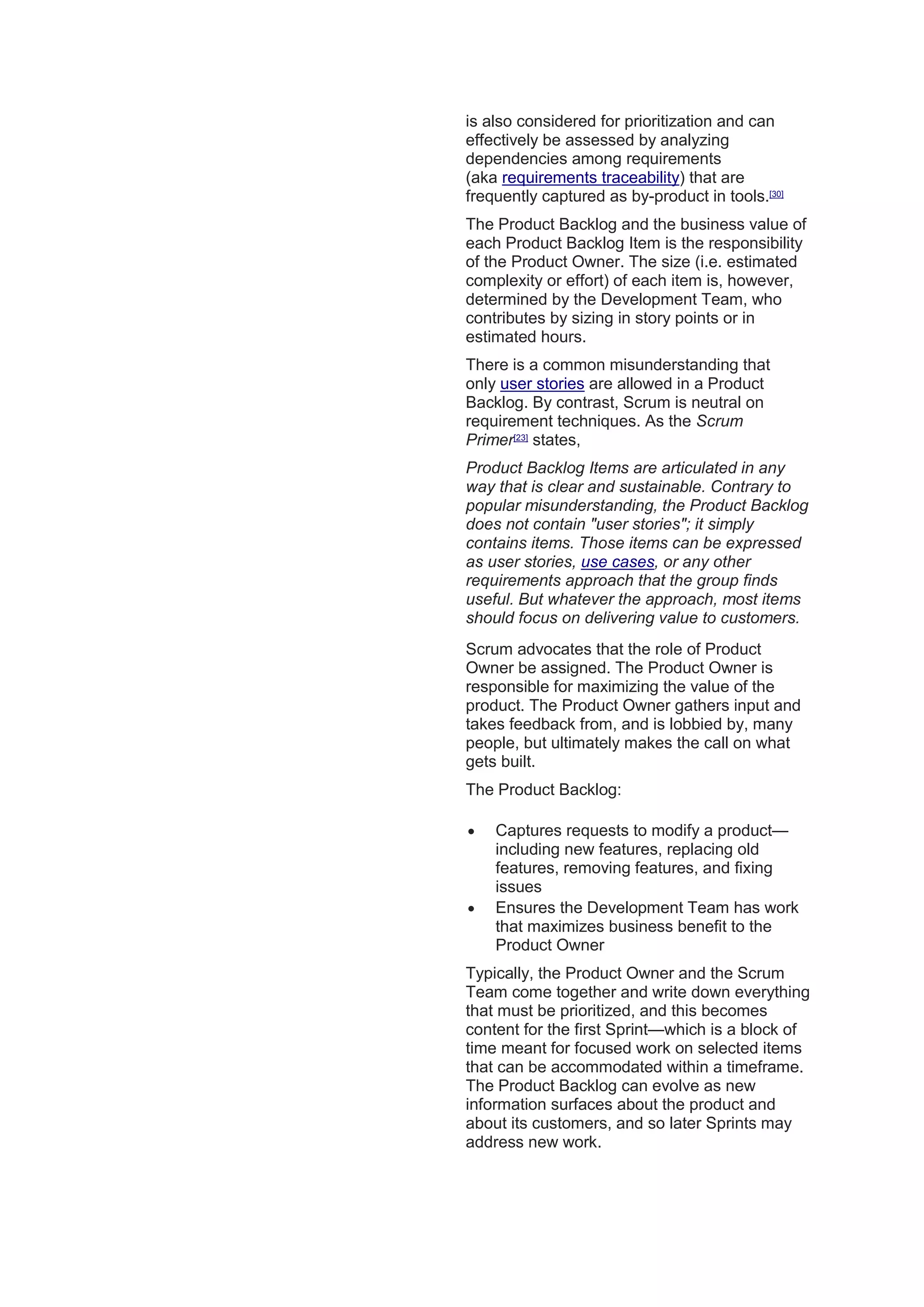 is also considered for prioritization and can
effectively be assessed by analyzing
dependencies among requirements
(aka requirements traceability) that are
frequently captured as by-product in tools.[30]
The Product Backlog and the business value of
each Product Backlog Item is the responsibility
of the Product Owner. The size (i.e. estimated
complexity or effort) of each item is, however,
determined by the Development Team, who
contributes by sizing in story points or in
estimated hours.
There is a common misunderstanding that
only user stories are allowed in a Product
Backlog. By contrast, Scrum is neutral on
requirement techniques. As the Scrum
Primer[23]
states,
Product Backlog Items are articulated in any
way that is clear and sustainable. Contrary to
popular misunderstanding, the Product Backlog
does not contain "user stories"; it simply
contains items. Those items can be expressed
as user stories, use cases, or any other
requirements approach that the group finds
useful. But whatever the approach, most items
should focus on delivering value to customers.
Scrum advocates that the role of Product
Owner be assigned. The Product Owner is
responsible for maximizing the value of the
product. The Product Owner gathers input and
takes feedback from, and is lobbied by, many
people, but ultimately makes the call on what
gets built.
The Product Backlog:
 Captures requests to modify a product—
including new features, replacing old
features, removing features, and fixing
issues
 Ensures the Development Team has work
that maximizes business benefit to the
Product Owner
Typically, the Product Owner and the Scrum
Team come together and write down everything
that must be prioritized, and this becomes
content for the first Sprint—which is a block of
time meant for focused work on selected items
that can be accommodated within a timeframe.
The Product Backlog can evolve as new
information surfaces about the product and
about its customers, and so later Sprints may
address new work.
 