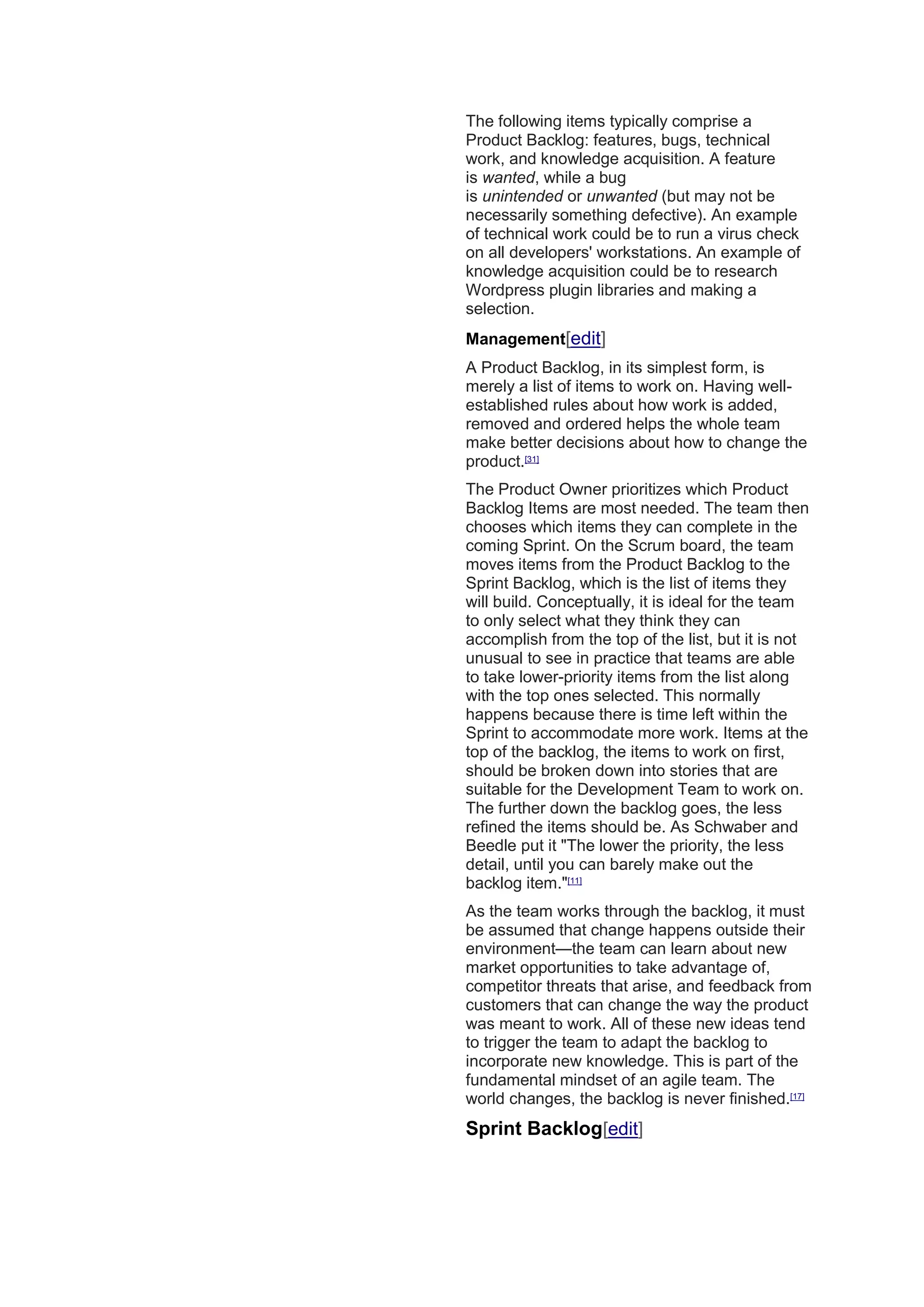 The following items typically comprise a
Product Backlog: features, bugs, technical
work, and knowledge acquisition. A feature
is wanted, while a bug
is unintended or unwanted (but may not be
necessarily something defective). An example
of technical work could be to run a virus check
on all developers' workstations. An example of
knowledge acquisition could be to research
Wordpress plugin libraries and making a
selection.
Management[edit]
A Product Backlog, in its simplest form, is
merely a list of items to work on. Having well-
established rules about how work is added,
removed and ordered helps the whole team
make better decisions about how to change the
product.[31]
The Product Owner prioritizes which Product
Backlog Items are most needed. The team then
chooses which items they can complete in the
coming Sprint. On the Scrum board, the team
moves items from the Product Backlog to the
Sprint Backlog, which is the list of items they
will build. Conceptually, it is ideal for the team
to only select what they think they can
accomplish from the top of the list, but it is not
unusual to see in practice that teams are able
to take lower-priority items from the list along
with the top ones selected. This normally
happens because there is time left within the
Sprint to accommodate more work. Items at the
top of the backlog, the items to work on first,
should be broken down into stories that are
suitable for the Development Team to work on.
The further down the backlog goes, the less
refined the items should be. As Schwaber and
Beedle put it "The lower the priority, the less
detail, until you can barely make out the
backlog item."[11]
As the team works through the backlog, it must
be assumed that change happens outside their
environment—the team can learn about new
market opportunities to take advantage of,
competitor threats that arise, and feedback from
customers that can change the way the product
was meant to work. All of these new ideas tend
to trigger the team to adapt the backlog to
incorporate new knowledge. This is part of the
fundamental mindset of an agile team. The
world changes, the backlog is never finished.[17]
Sprint Backlog[edit]
 