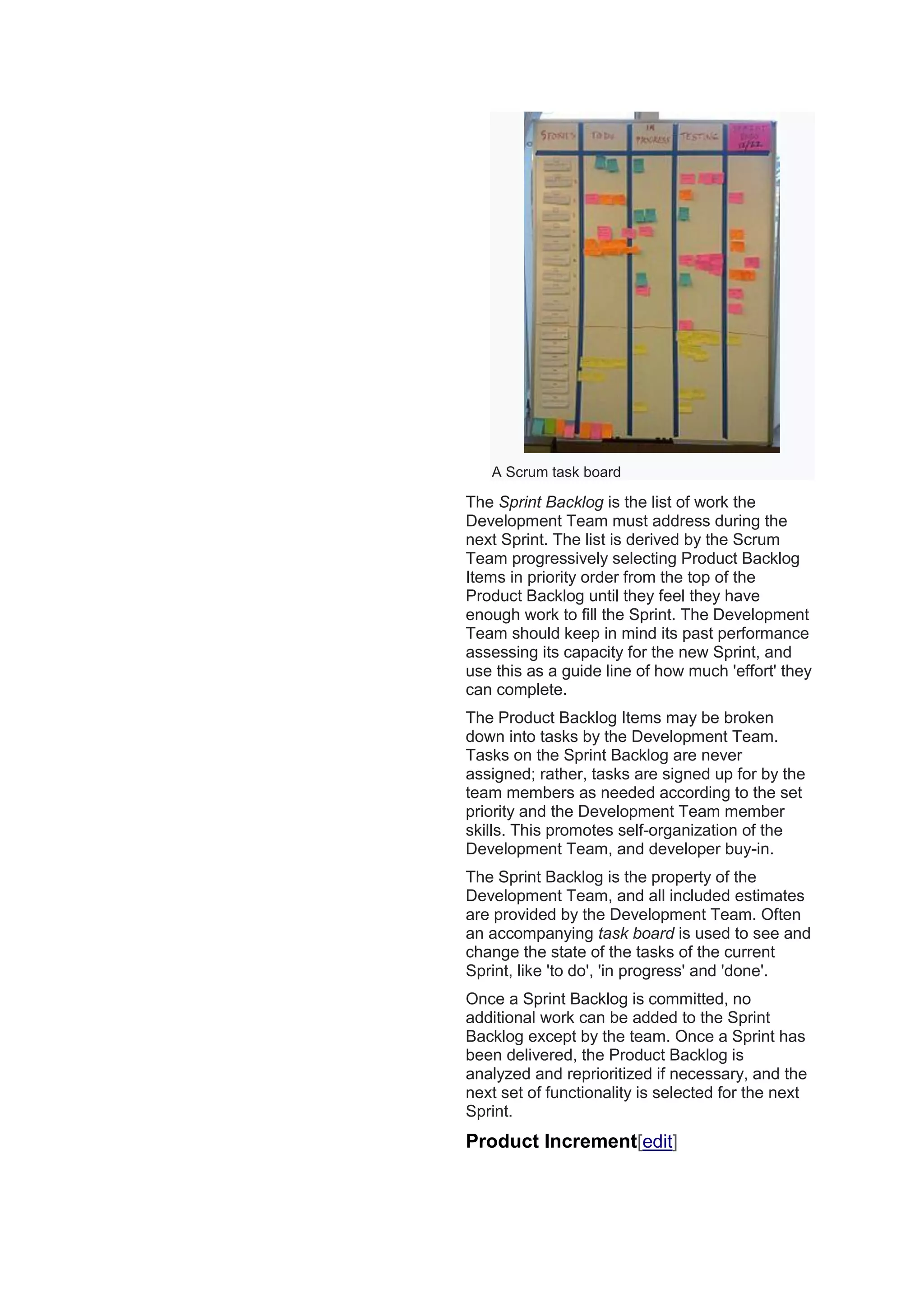 A Scrum task board
The Sprint Backlog is the list of work the
Development Team must address during the
next Sprint. The list is derived by the Scrum
Team progressively selecting Product Backlog
Items in priority order from the top of the
Product Backlog until they feel they have
enough work to fill the Sprint. The Development
Team should keep in mind its past performance
assessing its capacity for the new Sprint, and
use this as a guide line of how much 'effort' they
can complete.
The Product Backlog Items may be broken
down into tasks by the Development Team.
Tasks on the Sprint Backlog are never
assigned; rather, tasks are signed up for by the
team members as needed according to the set
priority and the Development Team member
skills. This promotes self-organization of the
Development Team, and developer buy-in.
The Sprint Backlog is the property of the
Development Team, and all included estimates
are provided by the Development Team. Often
an accompanying task board is used to see and
change the state of the tasks of the current
Sprint, like 'to do', 'in progress' and 'done'.
Once a Sprint Backlog is committed, no
additional work can be added to the Sprint
Backlog except by the team. Once a Sprint has
been delivered, the Product Backlog is
analyzed and reprioritized if necessary, and the
next set of functionality is selected for the next
Sprint.
Product Increment[edit]
 