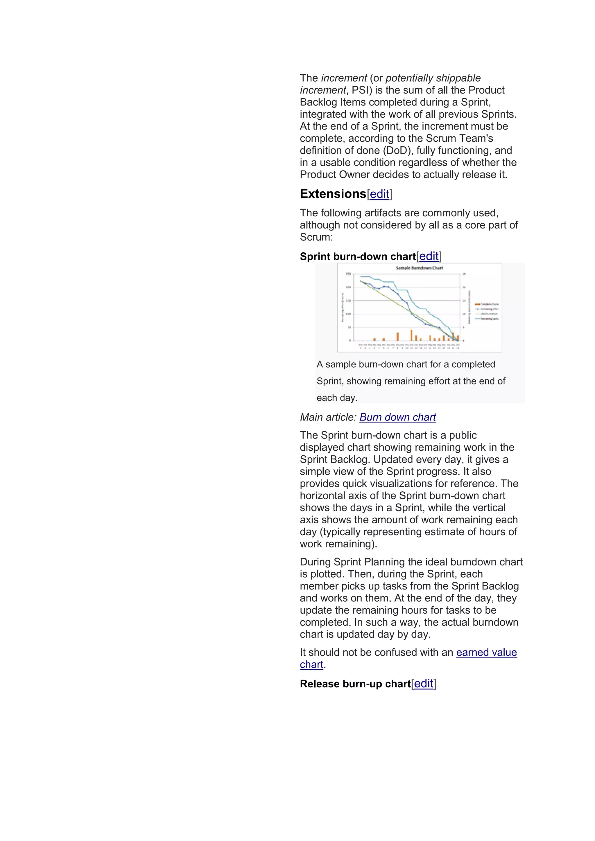 The increment (or potentially shippable
increment, PSI) is the sum of all the Product
Backlog Items completed during a Sprint,
integrated with the work of all previous Sprints.
At the end of a Sprint, the increment must be
complete, according to the Scrum Team's
definition of done (DoD), fully functioning, and
in a usable condition regardless of whether the
Product Owner decides to actually release it.
Extensions[edit]
The following artifacts are commonly used,
although not considered by all as a core part of
Scrum:
Sprint burn-down chart[edit]
A sample burn-down chart for a completed
Sprint, showing remaining effort at the end of
each day.
Main article: Burn down chart
The Sprint burn-down chart is a public
displayed chart showing remaining work in the
Sprint Backlog. Updated every day, it gives a
simple view of the Sprint progress. It also
provides quick visualizations for reference. The
horizontal axis of the Sprint burn-down chart
shows the days in a Sprint, while the vertical
axis shows the amount of work remaining each
day (typically representing estimate of hours of
work remaining).
During Sprint Planning the ideal burndown chart
is plotted. Then, during the Sprint, each
member picks up tasks from the Sprint Backlog
and works on them. At the end of the day, they
update the remaining hours for tasks to be
completed. In such a way, the actual burndown
chart is updated day by day.
It should not be confused with an earned value
chart.
Release burn-up chart[edit]
 