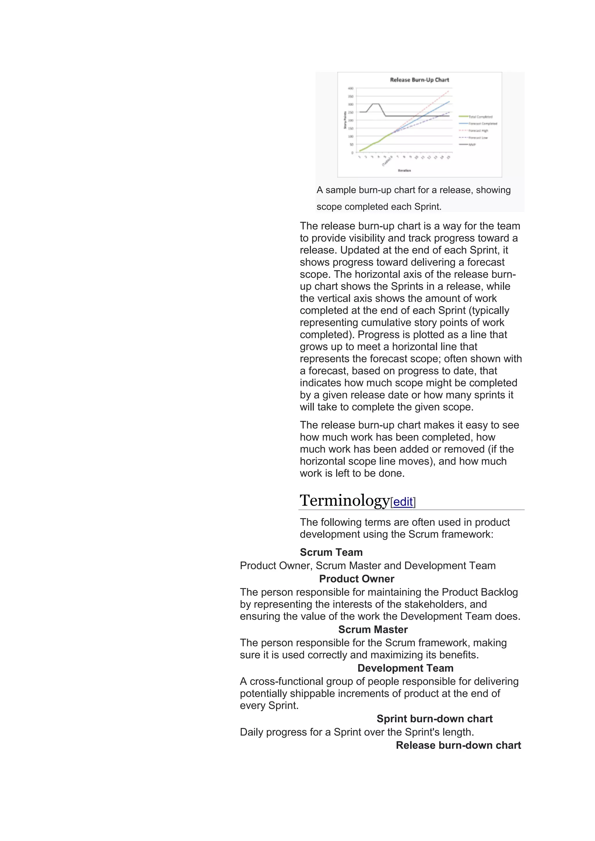 A sample burn-up chart for a release, showing
scope completed each Sprint.
The release burn-up chart is a way for the team
to provide visibility and track progress toward a
release. Updated at the end of each Sprint, it
shows progress toward delivering a forecast
scope. The horizontal axis of the release burn-
up chart shows the Sprints in a release, while
the vertical axis shows the amount of work
completed at the end of each Sprint (typically
representing cumulative story points of work
completed). Progress is plotted as a line that
grows up to meet a horizontal line that
represents the forecast scope; often shown with
a forecast, based on progress to date, that
indicates how much scope might be completed
by a given release date or how many sprints it
will take to complete the given scope.
The release burn-up chart makes it easy to see
how much work has been completed, how
much work has been added or removed (if the
horizontal scope line moves), and how much
work is left to be done.
Terminology[edit]
The following terms are often used in product
development using the Scrum framework:
Scrum Team
Product Owner, Scrum Master and Development Team
Product Owner
The person responsible for maintaining the Product Backlog
by representing the interests of the stakeholders, and
ensuring the value of the work the Development Team does.
Scrum Master
The person responsible for the Scrum framework, making
sure it is used correctly and maximizing its benefits.
Development Team
A cross-functional group of people responsible for delivering
potentially shippable increments of product at the end of
every Sprint.
Sprint burn-down chart
Daily progress for a Sprint over the Sprint's length.
Release burn-down chart
 