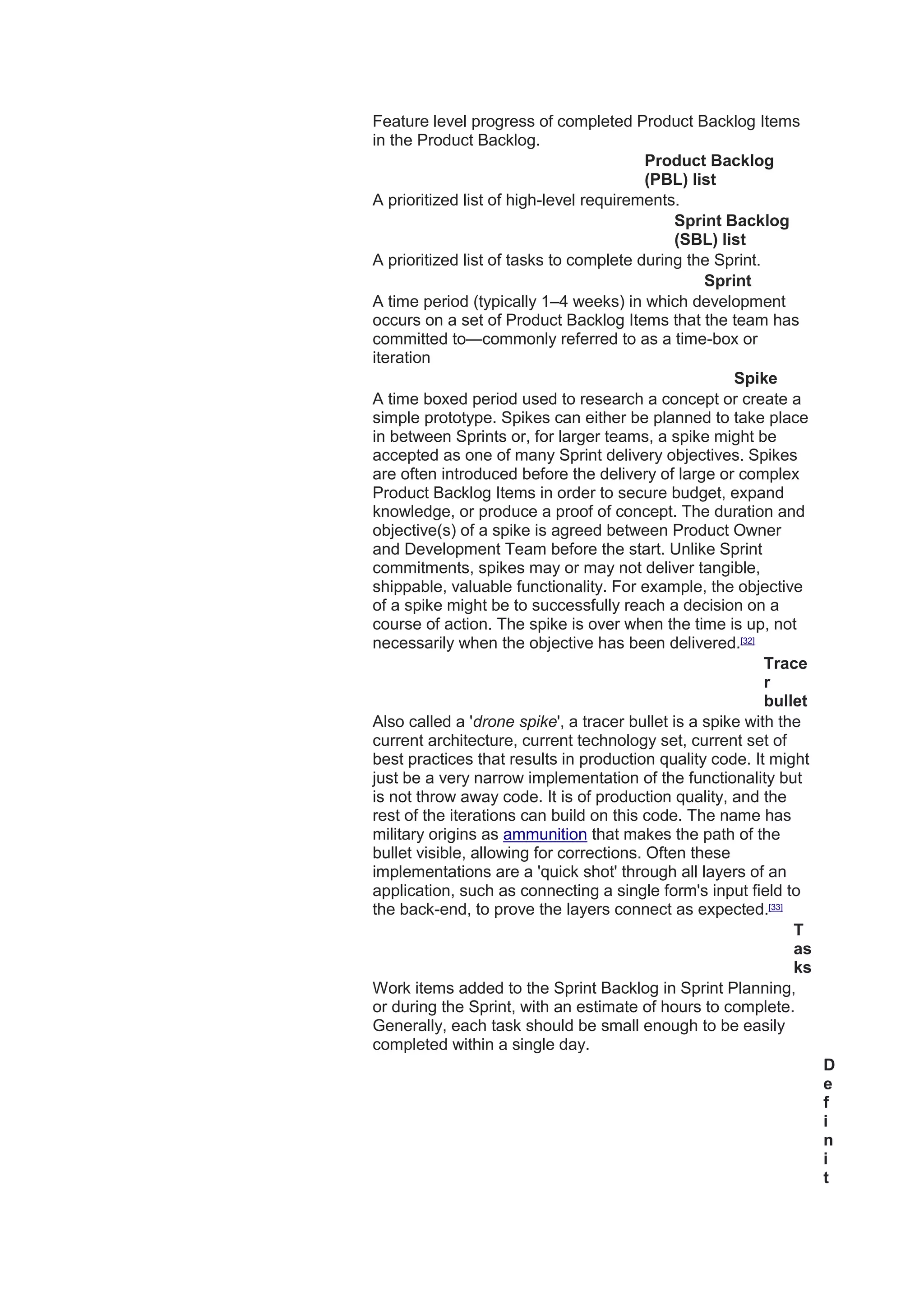 Feature level progress of completed Product Backlog Items
in the Product Backlog.
Product Backlog
(PBL) list
A prioritized list of high-level requirements.
Sprint Backlog
(SBL) list
A prioritized list of tasks to complete during the Sprint.
Sprint
A time period (typically 1–4 weeks) in which development
occurs on a set of Product Backlog Items that the team has
committed to—commonly referred to as a time-box or
iteration
Spike
A time boxed period used to research a concept or create a
simple prototype. Spikes can either be planned to take place
in between Sprints or, for larger teams, a spike might be
accepted as one of many Sprint delivery objectives. Spikes
are often introduced before the delivery of large or complex
Product Backlog Items in order to secure budget, expand
knowledge, or produce a proof of concept. The duration and
objective(s) of a spike is agreed between Product Owner
and Development Team before the start. Unlike Sprint
commitments, spikes may or may not deliver tangible,
shippable, valuable functionality. For example, the objective
of a spike might be to successfully reach a decision on a
course of action. The spike is over when the time is up, not
necessarily when the objective has been delivered.[32]
Trace
r
bullet
Also called a 'drone spike', a tracer bullet is a spike with the
current architecture, current technology set, current set of
best practices that results in production quality code. It might
just be a very narrow implementation of the functionality but
is not throw away code. It is of production quality, and the
rest of the iterations can build on this code. The name has
military origins as ammunition that makes the path of the
bullet visible, allowing for corrections. Often these
implementations are a 'quick shot' through all layers of an
application, such as connecting a single form's input field to
the back-end, to prove the layers connect as expected.[33]
T
as
ks
Work items added to the Sprint Backlog in Sprint Planning,
or during the Sprint, with an estimate of hours to complete.
Generally, each task should be small enough to be easily
completed within a single day.
D
e
f
i
n
i
t
 