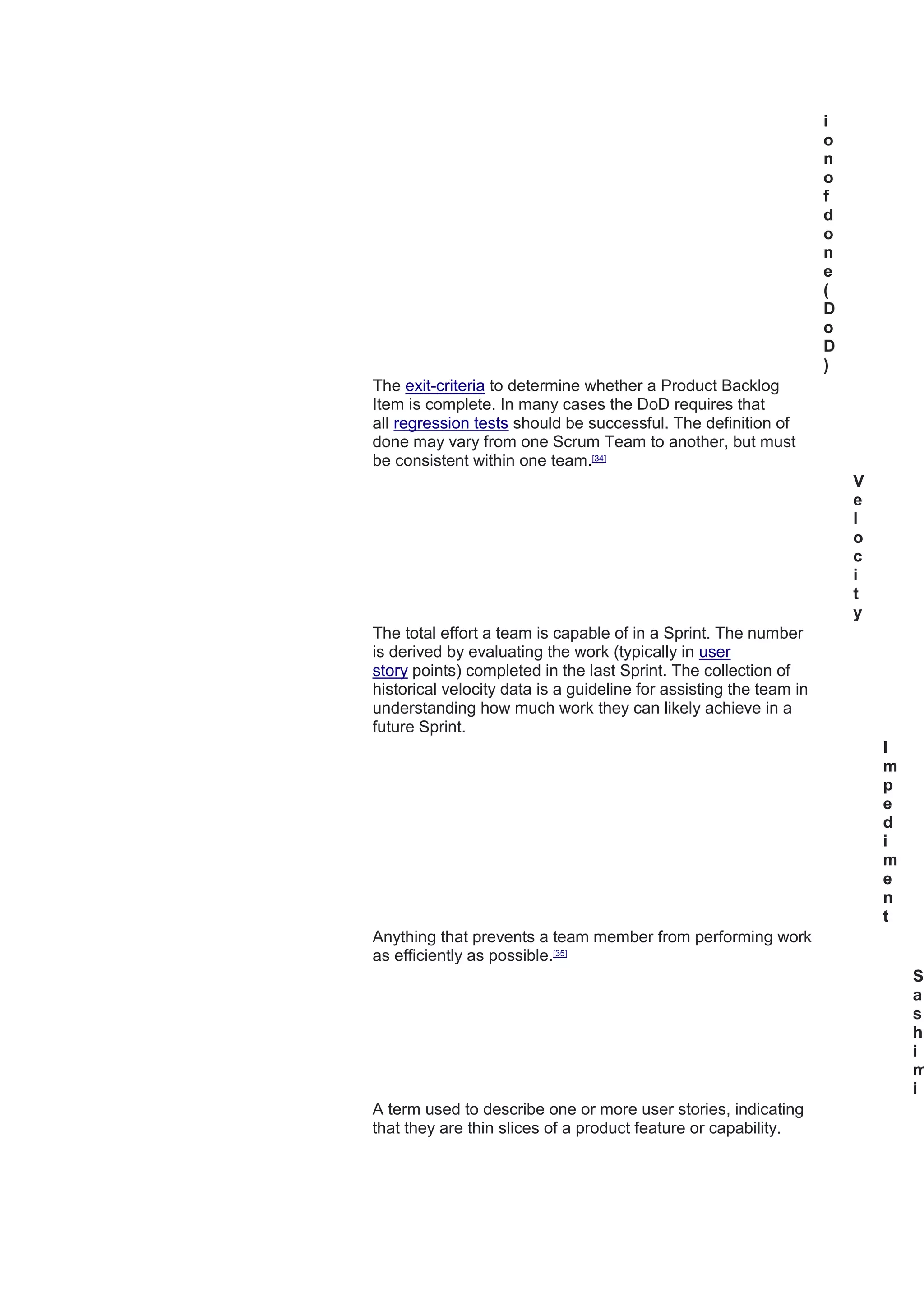 i
o
n
o
f
d
o
n
e
(
D
o
D
)
The exit-criteria to determine whether a Product Backlog
Item is complete. In many cases the DoD requires that
all regression tests should be successful. The definition of
done may vary from one Scrum Team to another, but must
be consistent within one team.[34]
V
e
l
o
c
i
t
y
The total effort a team is capable of in a Sprint. The number
is derived by evaluating the work (typically in user
story points) completed in the last Sprint. The collection of
historical velocity data is a guideline for assisting the team in
understanding how much work they can likely achieve in a
future Sprint.
I
m
p
e
d
i
m
e
n
t
Anything that prevents a team member from performing work
as efficiently as possible.[35]
S
a
s
h
i
m
i
A term used to describe one or more user stories, indicating
that they are thin slices of a product feature or capability.
 