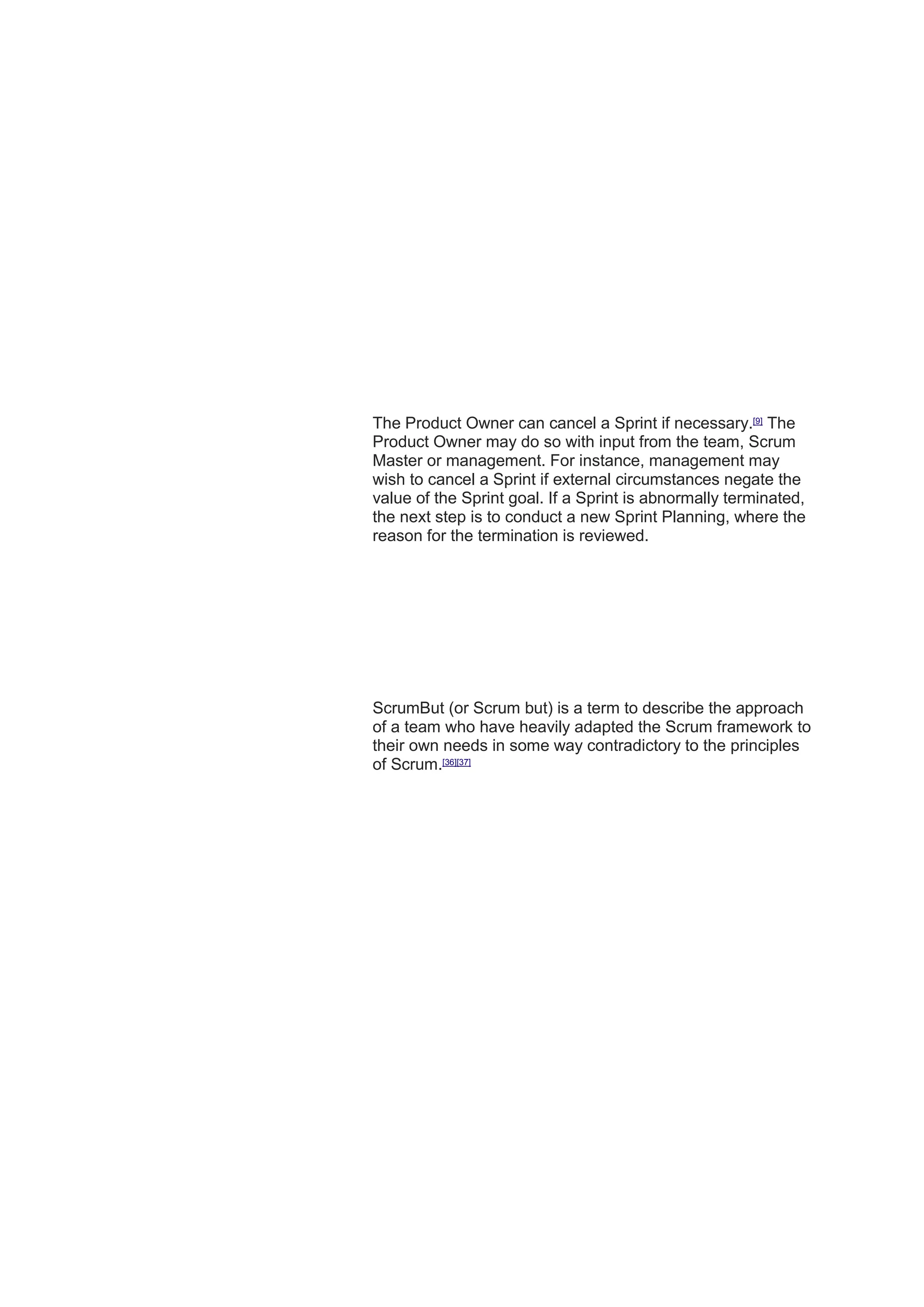 The Product Owner can cancel a Sprint if necessary.[9]
The
Product Owner may do so with input from the team, Scrum
Master or management. For instance, management may
wish to cancel a Sprint if external circumstances negate the
value of the Sprint goal. If a Sprint is abnormally terminated,
the next step is to conduct a new Sprint Planning, where the
reason for the termination is reviewed.
ScrumBut (or Scrum but) is a term to describe the approach
of a team who have heavily adapted the Scrum framework to
their own needs in some way contradictory to the principles
of Scrum.[36][37]
 