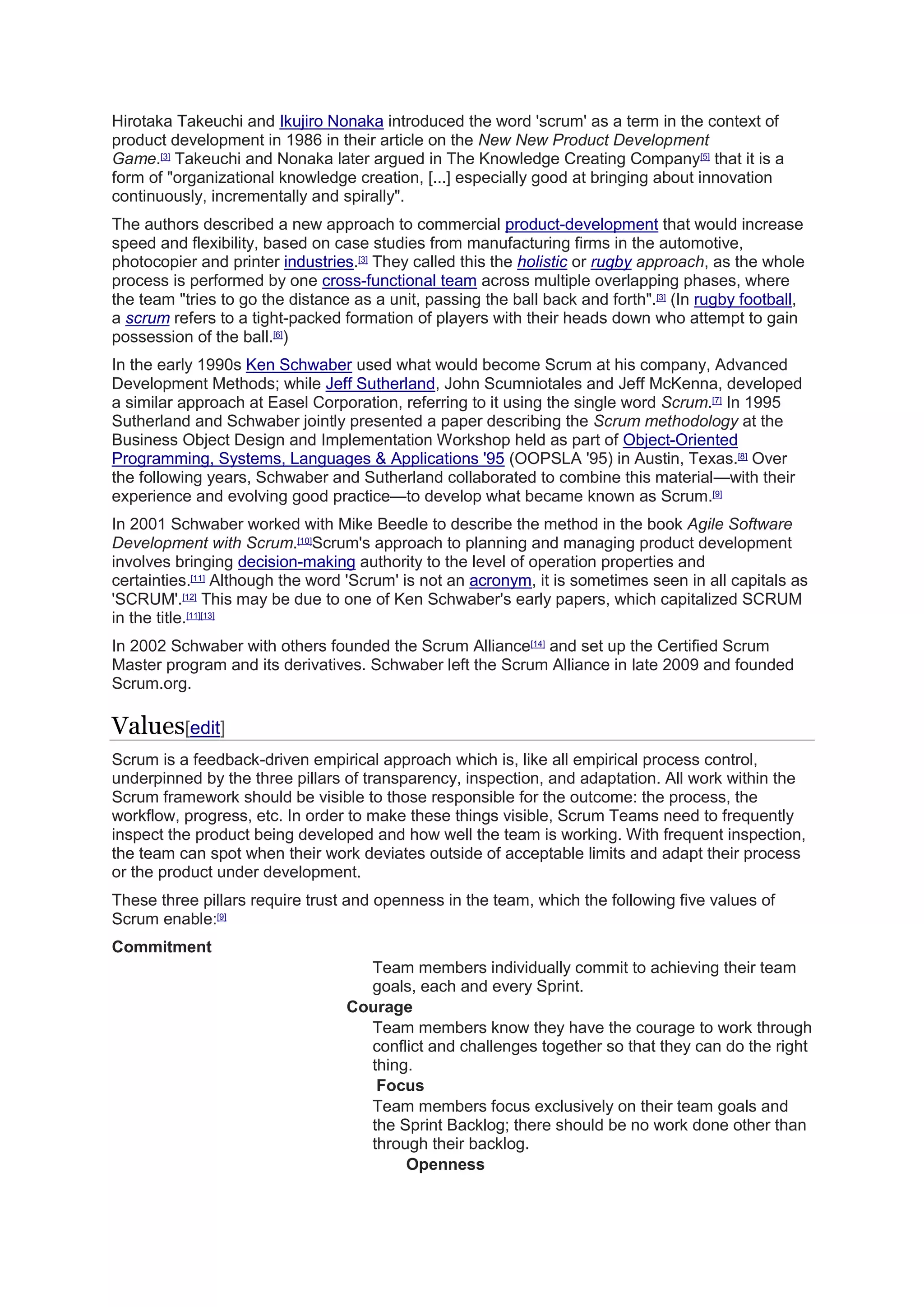 Hirotaka Takeuchi and Ikujiro Nonaka introduced the word 'scrum' as a term in the context of
product development in 1986 in their article on the New New Product Development
Game.[3]
Takeuchi and Nonaka later argued in The Knowledge Creating Company[5]
that it is a
form of "organizational knowledge creation, [...] especially good at bringing about innovation
continuously, incrementally and spirally".
The authors described a new approach to commercial product-development that would increase
speed and flexibility, based on case studies from manufacturing firms in the automotive,
photocopier and printer industries.[3]
They called this the holistic or rugby approach, as the whole
process is performed by one cross-functional team across multiple overlapping phases, where
the team "tries to go the distance as a unit, passing the ball back and forth".[3]
(In rugby football,
a scrum refers to a tight-packed formation of players with their heads down who attempt to gain
possession of the ball.[6]
)
In the early 1990s Ken Schwaber used what would become Scrum at his company, Advanced
Development Methods; while Jeff Sutherland, John Scumniotales and Jeff McKenna, developed
a similar approach at Easel Corporation, referring to it using the single word Scrum.[7]
In 1995
Sutherland and Schwaber jointly presented a paper describing the Scrum methodology at the
Business Object Design and Implementation Workshop held as part of Object-Oriented
Programming, Systems, Languages & Applications '95 (OOPSLA '95) in Austin, Texas.[8]
Over
the following years, Schwaber and Sutherland collaborated to combine this material—with their
experience and evolving good practice—to develop what became known as Scrum.[9]
In 2001 Schwaber worked with Mike Beedle to describe the method in the book Agile Software
Development with Scrum.[10]
Scrum's approach to planning and managing product development
involves bringing decision-making authority to the level of operation properties and
certainties.[11]
Although the word 'Scrum' is not an acronym, it is sometimes seen in all capitals as
'SCRUM'.[12]
This may be due to one of Ken Schwaber's early papers, which capitalized SCRUM
in the title.[11][13]
In 2002 Schwaber with others founded the Scrum Alliance[14]
and set up the Certified Scrum
Master program and its derivatives. Schwaber left the Scrum Alliance in late 2009 and founded
Scrum.org.
Values[edit]
Scrum is a feedback-driven empirical approach which is, like all empirical process control,
underpinned by the three pillars of transparency, inspection, and adaptation. All work within the
Scrum framework should be visible to those responsible for the outcome: the process, the
workflow, progress, etc. In order to make these things visible, Scrum Teams need to frequently
inspect the product being developed and how well the team is working. With frequent inspection,
the team can spot when their work deviates outside of acceptable limits and adapt their process
or the product under development.
These three pillars require trust and openness in the team, which the following five values of
Scrum enable:[9]
Commitment
Team members individually commit to achieving their team
goals, each and every Sprint.
Courage
Team members know they have the courage to work through
conflict and challenges together so that they can do the right
thing.
Focus
Team members focus exclusively on their team goals and
the Sprint Backlog; there should be no work done other than
through their backlog.
Openness
 