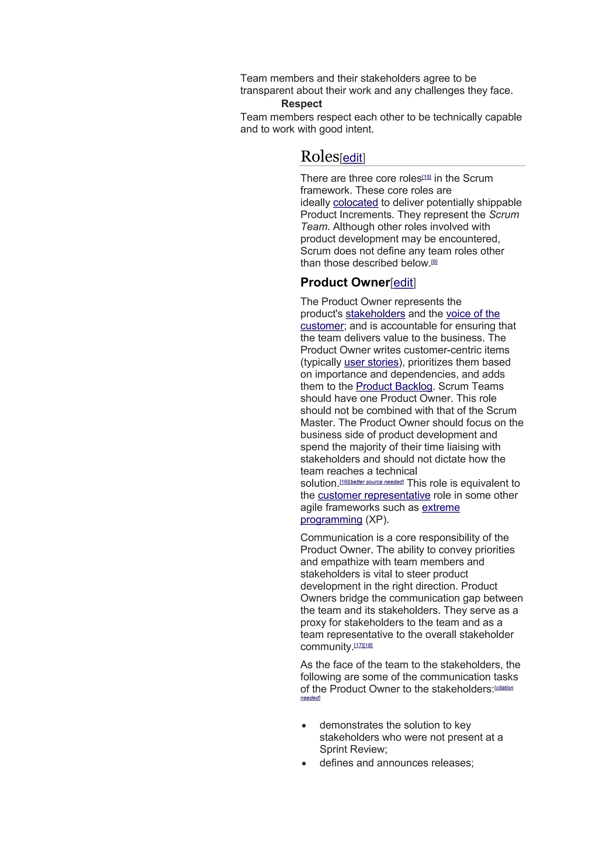 Team members and their stakeholders agree to be
transparent about their work and any challenges they face.
Respect
Team members respect each other to be technically capable
and to work with good intent.
Roles[edit]
There are three core roles[15]
in the Scrum
framework. These core roles are
ideally colocated to deliver potentially shippable
Product Increments. They represent the Scrum
Team. Although other roles involved with
product development may be encountered,
Scrum does not define any team roles other
than those described below.[9]
Product Owner[edit]
The Product Owner represents the
product's stakeholders and the voice of the
customer; and is accountable for ensuring that
the team delivers value to the business. The
Product Owner writes customer-centric items
(typically user stories), prioritizes them based
on importance and dependencies, and adds
them to the Product Backlog. Scrum Teams
should have one Product Owner. This role
should not be combined with that of the Scrum
Master. The Product Owner should focus on the
business side of product development and
spend the majority of their time liaising with
stakeholders and should not dictate how the
team reaches a technical
solution.[16][better source needed]
This role is equivalent to
the customer representative role in some other
agile frameworks such as extreme
programming (XP).
Communication is a core responsibility of the
Product Owner. The ability to convey priorities
and empathize with team members and
stakeholders is vital to steer product
development in the right direction. Product
Owners bridge the communication gap between
the team and its stakeholders. They serve as a
proxy for stakeholders to the team and as a
team representative to the overall stakeholder
community.[17][18]
As the face of the team to the stakeholders, the
following are some of the communication tasks
of the Product Owner to the stakeholders:[citation
needed]
 demonstrates the solution to key
stakeholders who were not present at a
Sprint Review;
 defines and announces releases;
 