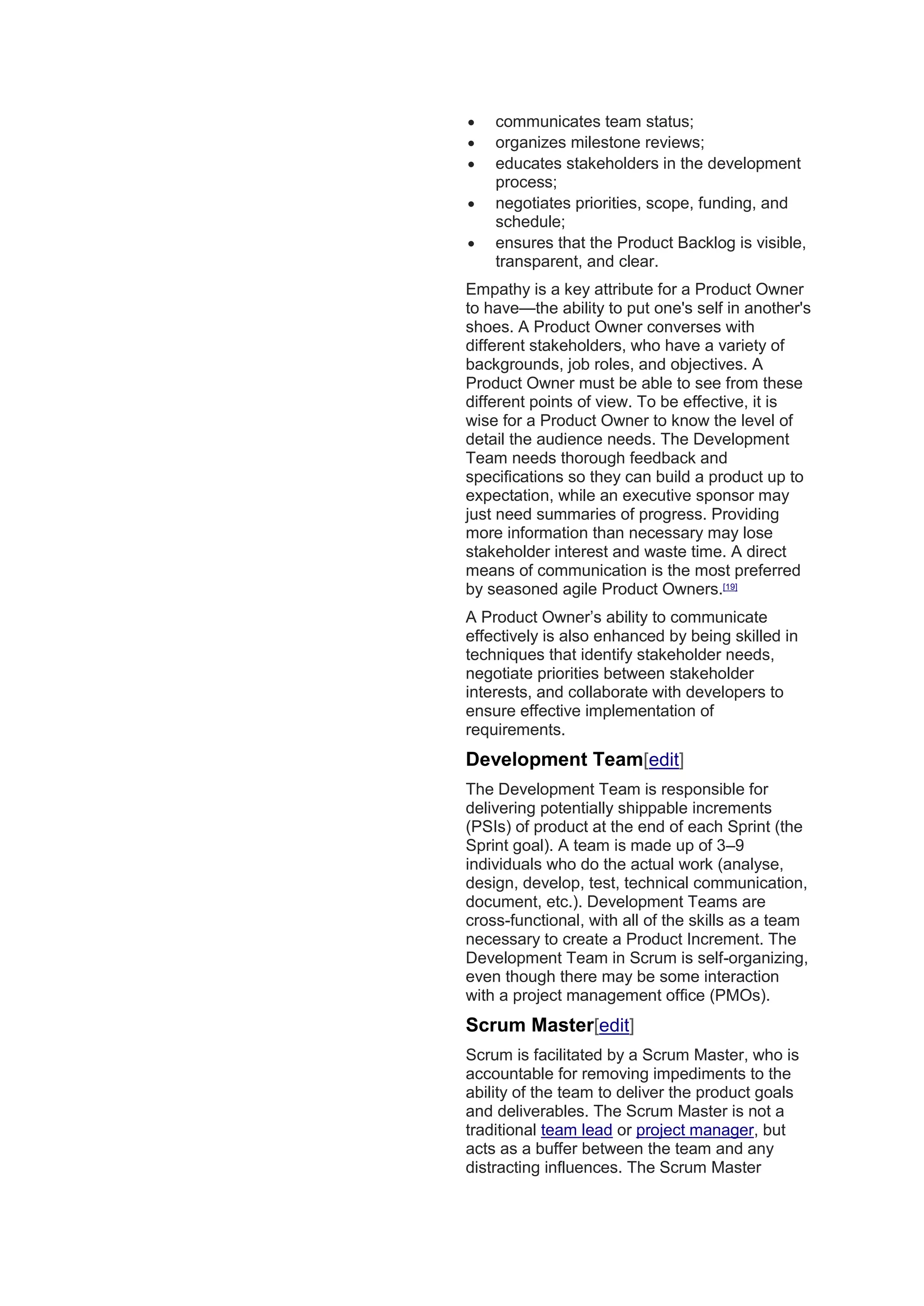  communicates team status;
 organizes milestone reviews;
 educates stakeholders in the development
process;
 negotiates priorities, scope, funding, and
schedule;
 ensures that the Product Backlog is visible,
transparent, and clear.
Empathy is a key attribute for a Product Owner
to have—the ability to put one's self in another's
shoes. A Product Owner converses with
different stakeholders, who have a variety of
backgrounds, job roles, and objectives. A
Product Owner must be able to see from these
different points of view. To be effective, it is
wise for a Product Owner to know the level of
detail the audience needs. The Development
Team needs thorough feedback and
specifications so they can build a product up to
expectation, while an executive sponsor may
just need summaries of progress. Providing
more information than necessary may lose
stakeholder interest and waste time. A direct
means of communication is the most preferred
by seasoned agile Product Owners.[19]
A Product Owner’s ability to communicate
effectively is also enhanced by being skilled in
techniques that identify stakeholder needs,
negotiate priorities between stakeholder
interests, and collaborate with developers to
ensure effective implementation of
requirements.
Development Team[edit]
The Development Team is responsible for
delivering potentially shippable increments
(PSIs) of product at the end of each Sprint (the
Sprint goal). A team is made up of 3–9
individuals who do the actual work (analyse,
design, develop, test, technical communication,
document, etc.). Development Teams are
cross-functional, with all of the skills as a team
necessary to create a Product Increment. The
Development Team in Scrum is self-organizing,
even though there may be some interaction
with a project management office (PMOs).
Scrum Master[edit]
Scrum is facilitated by a Scrum Master, who is
accountable for removing impediments to the
ability of the team to deliver the product goals
and deliverables. The Scrum Master is not a
traditional team lead or project manager, but
acts as a buffer between the team and any
distracting influences. The Scrum Master
 