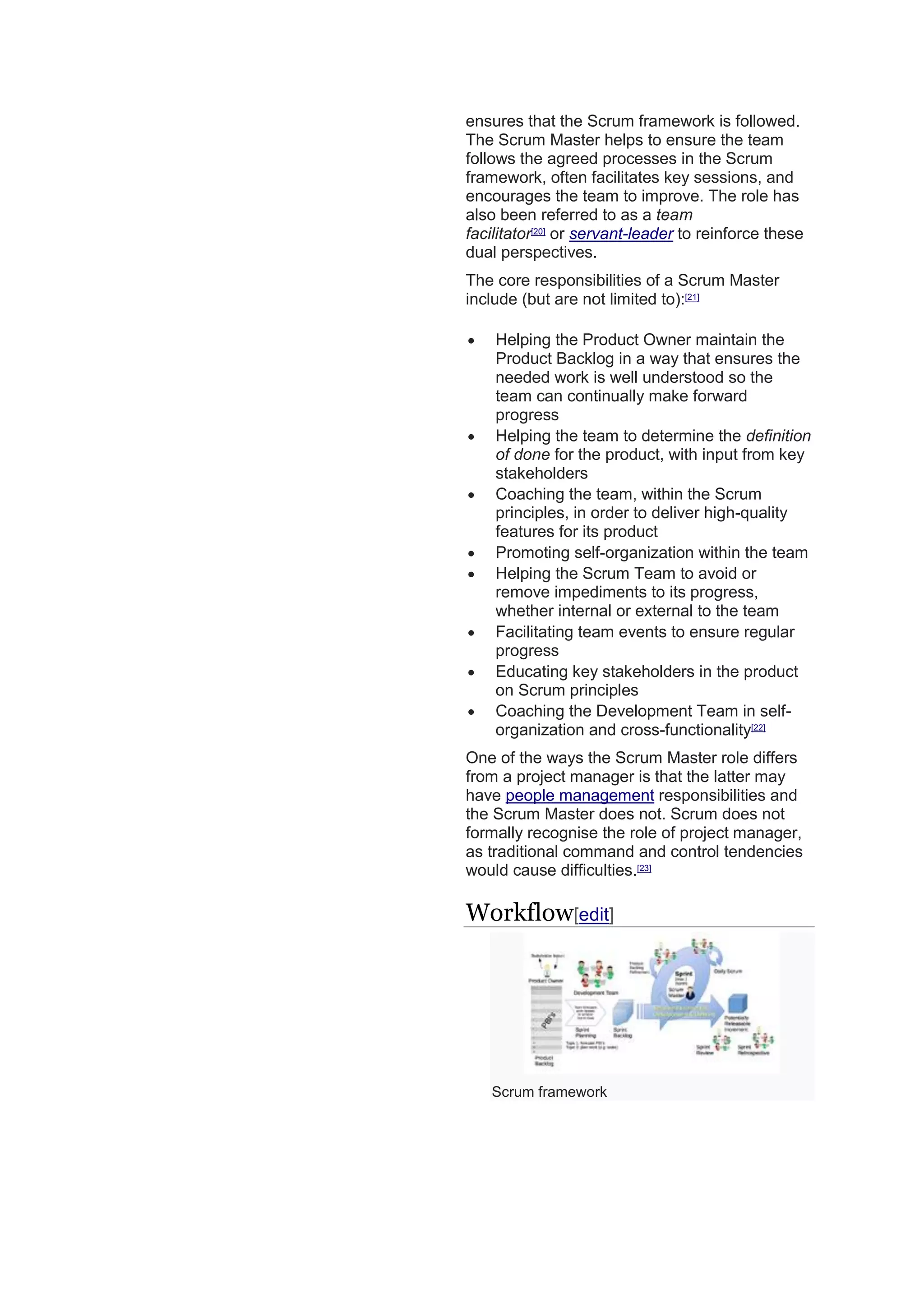 ensures that the Scrum framework is followed.
The Scrum Master helps to ensure the team
follows the agreed processes in the Scrum
framework, often facilitates key sessions, and
encourages the team to improve. The role has
also been referred to as a team
facilitator[20]
or servant-leader to reinforce these
dual perspectives.
The core responsibilities of a Scrum Master
include (but are not limited to):[21]
 Helping the Product Owner maintain the
Product Backlog in a way that ensures the
needed work is well understood so the
team can continually make forward
progress
 Helping the team to determine the definition
of done for the product, with input from key
stakeholders
 Coaching the team, within the Scrum
principles, in order to deliver high-quality
features for its product
 Promoting self-organization within the team
 Helping the Scrum Team to avoid or
remove impediments to its progress,
whether internal or external to the team
 Facilitating team events to ensure regular
progress
 Educating key stakeholders in the product
on Scrum principles
 Coaching the Development Team in self-
organization and cross-functionality[22]
One of the ways the Scrum Master role differs
from a project manager is that the latter may
have people management responsibilities and
the Scrum Master does not. Scrum does not
formally recognise the role of project manager,
as traditional command and control tendencies
would cause difficulties.[23]
Workflow[edit]
Scrum framework
 