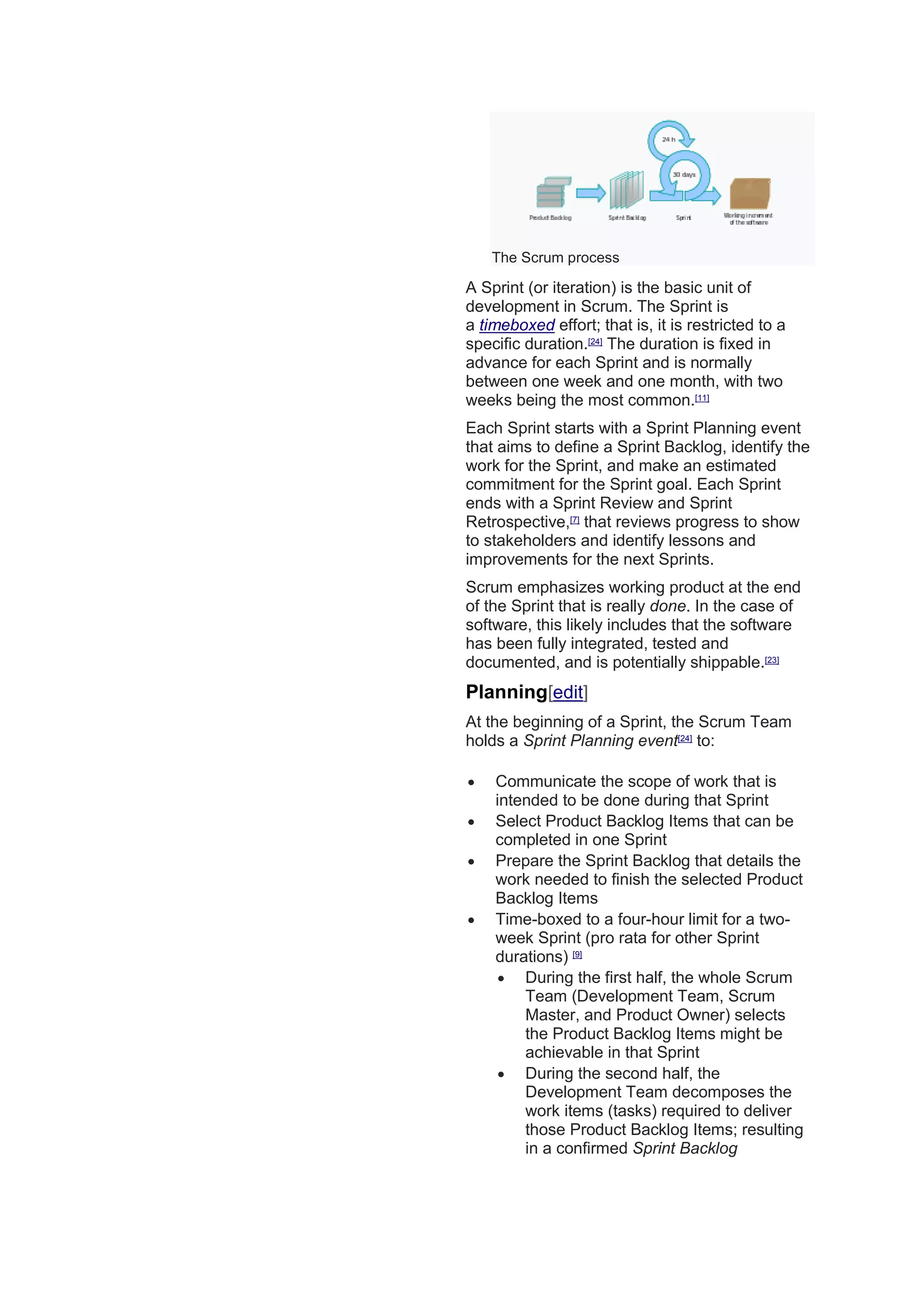 The Scrum process
A Sprint (or iteration) is the basic unit of
development in Scrum. The Sprint is
a timeboxed effort; that is, it is restricted to a
specific duration.[24]
The duration is fixed in
advance for each Sprint and is normally
between one week and one month, with two
weeks being the most common.[11]
Each Sprint starts with a Sprint Planning event
that aims to define a Sprint Backlog, identify the
work for the Sprint, and make an estimated
commitment for the Sprint goal. Each Sprint
ends with a Sprint Review and Sprint
Retrospective,[7]
that reviews progress to show
to stakeholders and identify lessons and
improvements for the next Sprints.
Scrum emphasizes working product at the end
of the Sprint that is really done. In the case of
software, this likely includes that the software
has been fully integrated, tested and
documented, and is potentially shippable.[23]
Planning[edit]
At the beginning of a Sprint, the Scrum Team
holds a Sprint Planning event[24]
to:
 Communicate the scope of work that is
intended to be done during that Sprint
 Select Product Backlog Items that can be
completed in one Sprint
 Prepare the Sprint Backlog that details the
work needed to finish the selected Product
Backlog Items
 Time-boxed to a four-hour limit for a two-
week Sprint (pro rata for other Sprint
durations) [9]
 During the first half, the whole Scrum
Team (Development Team, Scrum
Master, and Product Owner) selects
the Product Backlog Items might be
achievable in that Sprint
 During the second half, the
Development Team decomposes the
work items (tasks) required to deliver
those Product Backlog Items; resulting
in a confirmed Sprint Backlog
 