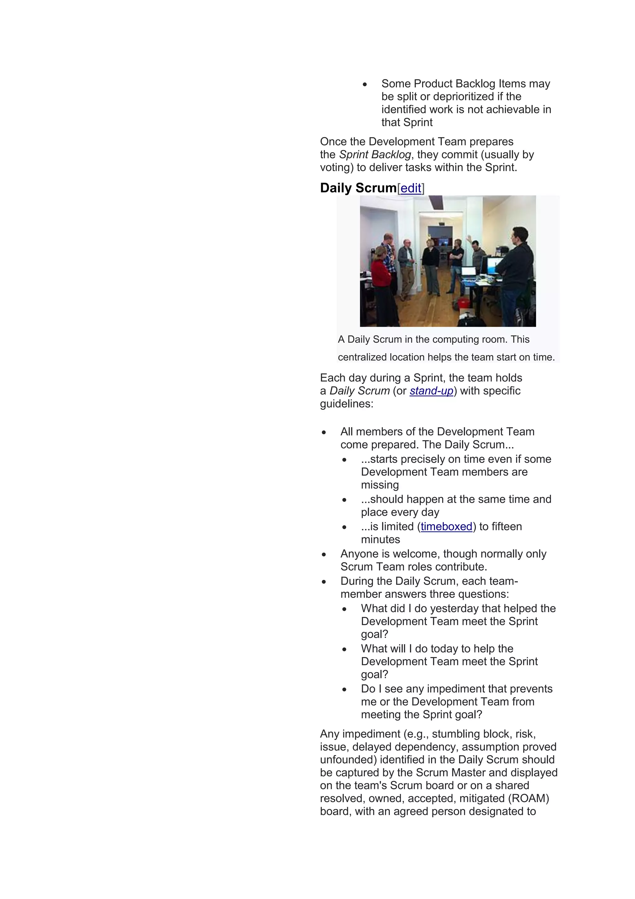  Some Product Backlog Items may
be split or deprioritized if the
identified work is not achievable in
that Sprint
Once the Development Team prepares
the Sprint Backlog, they commit (usually by
voting) to deliver tasks within the Sprint.
Daily Scrum[edit]
A Daily Scrum in the computing room. This
centralized location helps the team start on time.
Each day during a Sprint, the team holds
a Daily Scrum (or stand-up) with specific
guidelines:
 All members of the Development Team
come prepared. The Daily Scrum...
 ...starts precisely on time even if some
Development Team members are
missing
 ...should happen at the same time and
place every day
 ...is limited (timeboxed) to fifteen
minutes
 Anyone is welcome, though normally only
Scrum Team roles contribute.
 During the Daily Scrum, each team-
member answers three questions:
 What did I do yesterday that helped the
Development Team meet the Sprint
goal?
 What will I do today to help the
Development Team meet the Sprint
goal?
 Do I see any impediment that prevents
me or the Development Team from
meeting the Sprint goal?
Any impediment (e.g., stumbling block, risk,
issue, delayed dependency, assumption proved
unfounded) identified in the Daily Scrum should
be captured by the Scrum Master and displayed
on the team's Scrum board or on a shared
resolved, owned, accepted, mitigated (ROAM)
board, with an agreed person designated to
 