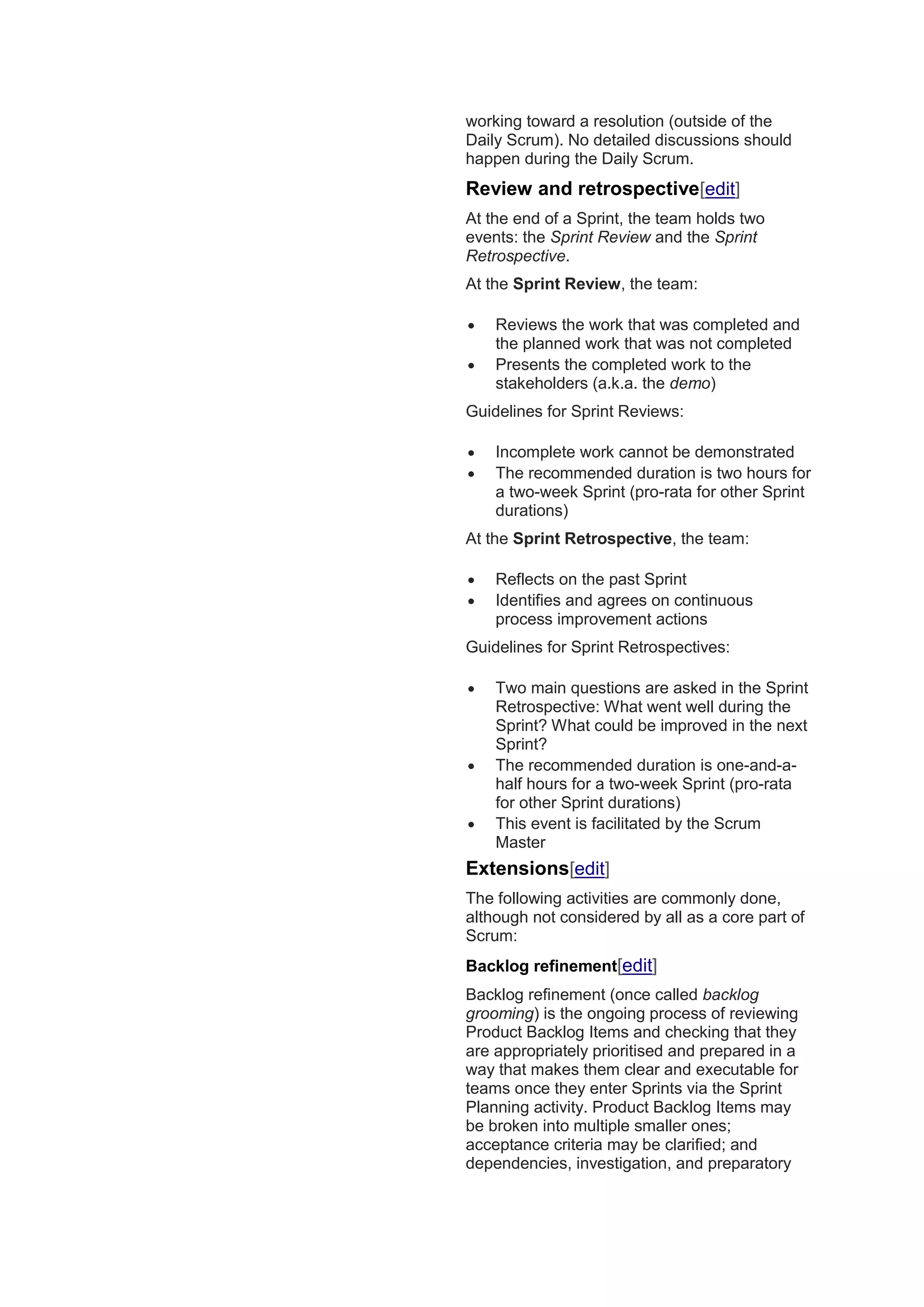 working toward a resolution (outside of the
Daily Scrum). No detailed discussions should
happen during the Daily Scrum.
Review and retrospective[edit]
At the end of a Sprint, the team holds two
events: the Sprint Review and the Sprint
Retrospective.
At the Sprint Review, the team:
 Reviews the work that was completed and
the planned work that was not completed
 Presents the completed work to the
stakeholders (a.k.a. the demo)
Guidelines for Sprint Reviews:
 Incomplete work cannot be demonstrated
 The recommended duration is two hours for
a two-week Sprint (pro-rata for other Sprint
durations)
At the Sprint Retrospective, the team:
 Reflects on the past Sprint
 Identifies and agrees on continuous
process improvement actions
Guidelines for Sprint Retrospectives:
 Two main questions are asked in the Sprint
Retrospective: What went well during the
Sprint? What could be improved in the next
Sprint?
 The recommended duration is one-and-a-
half hours for a two-week Sprint (pro-rata
for other Sprint durations)
 This event is facilitated by the Scrum
Master
Extensions[edit]
The following activities are commonly done,
although not considered by all as a core part of
Scrum:
Backlog refinement[edit]
Backlog refinement (once called backlog
grooming) is the ongoing process of reviewing
Product Backlog Items and checking that they
are appropriately prioritised and prepared in a
way that makes them clear and executable for
teams once they enter Sprints via the Sprint
Planning activity. Product Backlog Items may
be broken into multiple smaller ones;
acceptance criteria may be clarified; and
dependencies, investigation, and preparatory
 
