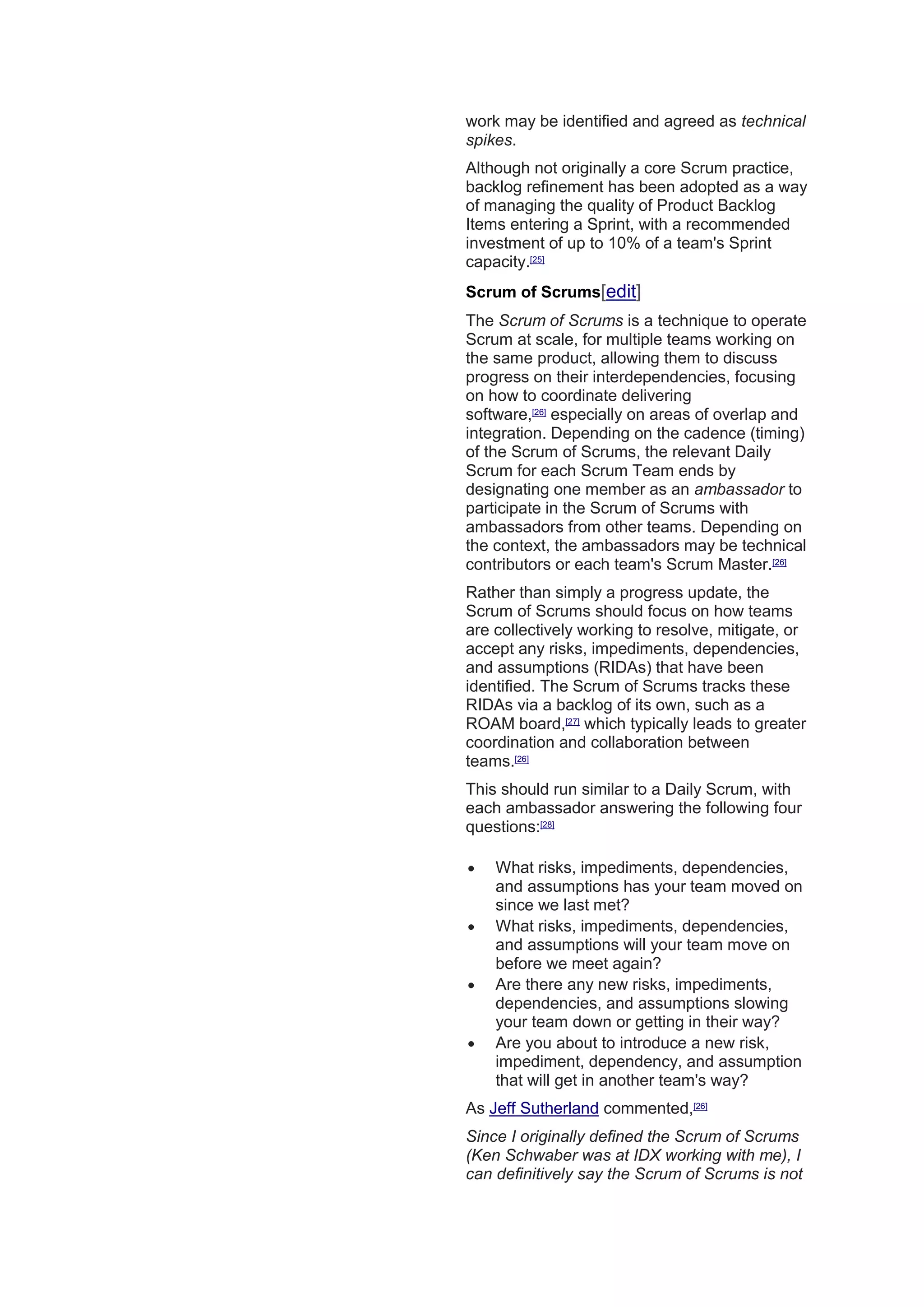 work may be identified and agreed as technical
spikes.
Although not originally a core Scrum practice,
backlog refinement has been adopted as a way
of managing the quality of Product Backlog
Items entering a Sprint, with a recommended
investment of up to 10% of a team's Sprint
capacity.[25]
Scrum of Scrums[edit]
The Scrum of Scrums is a technique to operate
Scrum at scale, for multiple teams working on
the same product, allowing them to discuss
progress on their interdependencies, focusing
on how to coordinate delivering
software,[26]
especially on areas of overlap and
integration. Depending on the cadence (timing)
of the Scrum of Scrums, the relevant Daily
Scrum for each Scrum Team ends by
designating one member as an ambassador to
participate in the Scrum of Scrums with
ambassadors from other teams. Depending on
the context, the ambassadors may be technical
contributors or each team's Scrum Master.[26]
Rather than simply a progress update, the
Scrum of Scrums should focus on how teams
are collectively working to resolve, mitigate, or
accept any risks, impediments, dependencies,
and assumptions (RIDAs) that have been
identified. The Scrum of Scrums tracks these
RIDAs via a backlog of its own, such as a
ROAM board,[27]
which typically leads to greater
coordination and collaboration between
teams.[26]
This should run similar to a Daily Scrum, with
each ambassador answering the following four
questions:[28]
 What risks, impediments, dependencies,
and assumptions has your team moved on
since we last met?
 What risks, impediments, dependencies,
and assumptions will your team move on
before we meet again?
 Are there any new risks, impediments,
dependencies, and assumptions slowing
your team down or getting in their way?
 Are you about to introduce a new risk,
impediment, dependency, and assumption
that will get in another team's way?
As Jeff Sutherland commented,[26]
Since I originally defined the Scrum of Scrums
(Ken Schwaber was at IDX working with me), I
can definitively say the Scrum of Scrums is not
 