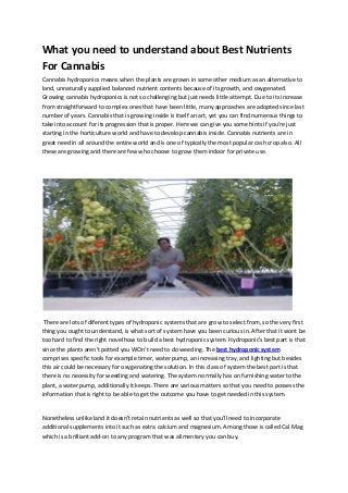 What you need to understand about Best Nutrients
For Cannabis
Cannabis hydroponics means when the plants are grown in some other medium as an alternative to
land, unnaturally supplied balanced nutrient contents because of its growth, and oxygenated.
Growing cannabis hydroponics is not so challenging but just needs little attempt. Due to its increase
from straightforward to complex ones that have been little, many approaches are adopted since last
number of years. Cannabis that is growing inside is itself an art, yet you can find numerous things to
take into account for its progression that is proper. Here we can give you some hints if you're just
starting in the horticulture world and have to develop cannabis inside. Cannabis nutrients are in
great need in all around the entire world and is one of typically the most popular cash crop also. All
these are growing and there are few who choose to grow them indoor for private use.
There are lots of diferent types of hydroponic systems that are grow to select from, so the very first
thing you ought to understand, is what sort of system have you been curious in. After that it wont be
too hard to find the right novel how to build a best hydroponic system. Hydroponic's best part is that
since the plants aren't potted you WOn't need to do weeding. The best hydroponic system
comprises specific tools for example timer, water pump, an increasing tray, and lighting but besides
this air could be necessary for oxygenating the solution. In this class of system the best part is that
there is no necessity for weeding and watering. The system normally has on furnishing water to the
plant, a water pump, additionally it keeps. There are various matters so that you need to possess the
information that is right to be able to get the outcome you have to get needed in this system.
Nonetheless unlike land it doesn't retain nutrients as well so that you'll need to incorporate
additional supplements into it such as extra calcium and magnesium. Among those is called Cal Mag
which is a brilliant add-on to any program that was alimentary you can buy.
 