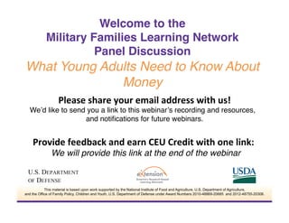 Please	
  share	
  your	
  email	
  address	
  with	
  us!	
  
We’d like to send you a link to this webinar’s recording and resources,
and notiﬁcations for future webinars.!
	
  
Provide	
  feedback	
  and	
  earn	
  CEU	
  Credit	
  with	
  one	
  link:	
  	
  
We will provide this link at the end of the webinar!
Welcome to the  
Military Families Learning Network  
Panel Discussion
What Young Adults Need to Know About
Money!
This material is based upon work supported by the National Institute of Food and Agriculture, U.S. Department of Agriculture,
and the Office of Family Policy, Children and Youth, U.S. Department of Defense under Award Numbers 2010-48869-20685 and 2012-48755-20306.
 