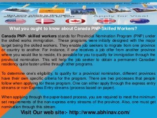 What you ought to know about Canada PNP-Skilled Workers?
Canada PNP- skilled workers stands for Provincial Nomination Program (PNP) under
the skilled works immigration. These programs were initially designed with the major
target being the skilled workers. They enable job seekers to migrate from one province
or country to another. For instance, if one receives a job offer from another province
where you would like to reside, it’s possible for you to qualify for immigration through the
provincial nomination. This will help the job seeker to obtain a permanent Canadian
residency quite faster unlike through other programs.
To determine one’s eligibility, to qualify for a provincial nomination, different provinces
have their own specific criteria for the program. There are two processes that people
follow when applying for these program. One can either apply through the express entry
streams or non-Express Entry streams (process based on paper).
When applying through the paper-based process, you are required to meet the minimum
set requirements of the non-express entry streams of the province. Also, one must get
nomination through this stream.
Visit Our web site:- http://www.abhinav.com/
 