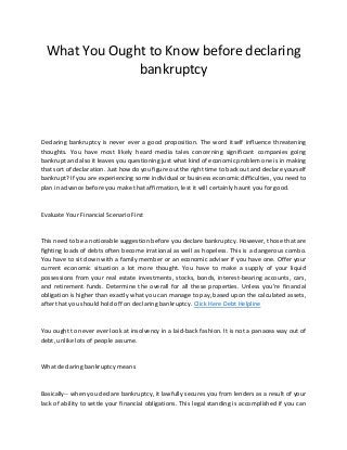 What You Ought to Know before declaring
bankruptcy
Declaring bankruptcy is never ever a good proposition. The word itself influence threatening
thoughts. You have most likely heard media tales concerning significant companies going
bankrupt and also it leaves you questioning just what kind of economic problem one is in making
that sort of declaration. Just how do you figure out the right time to back out and declare yourself
bankrupt? If you are experiencing some individual or business economic difficulties, you need to
plan in advance before you make that affirmation, lest it will certainly haunt you for good.
Evaluate Your Financial Scenario First
This need to be a noticeable suggestion before you declare bankruptcy. However, those that are
fighting loads of debts often become irrational as well as hopeless. This is a dangerous combo.
You have to sit down with a family member or an economic adviser if you have one. Offer your
current economic situation a lot more thought. You have to make a supply of your liquid
possessions from your real estate investments, stocks, bonds, interest-bearing accounts, cars,
and retirement funds. Determine the overall for all these properties. Unless you’re financial
obligation is higher than exactly what you can manage to pay, based upon the calculated assets,
after that you should hold off on declaring bankruptcy. Click Here Debt Helpline
You ought to never ever look at insolvency in a laid-back fashion. It is not a panacea way out of
debt, unlike lots of people assume.
What declaring bankruptcy means
Basically-- when you declare bankruptcy, it lawfully secures you from lenders as a result of your
lack of ability to settle your financial obligations. This legal standing is accomplished if you can
 