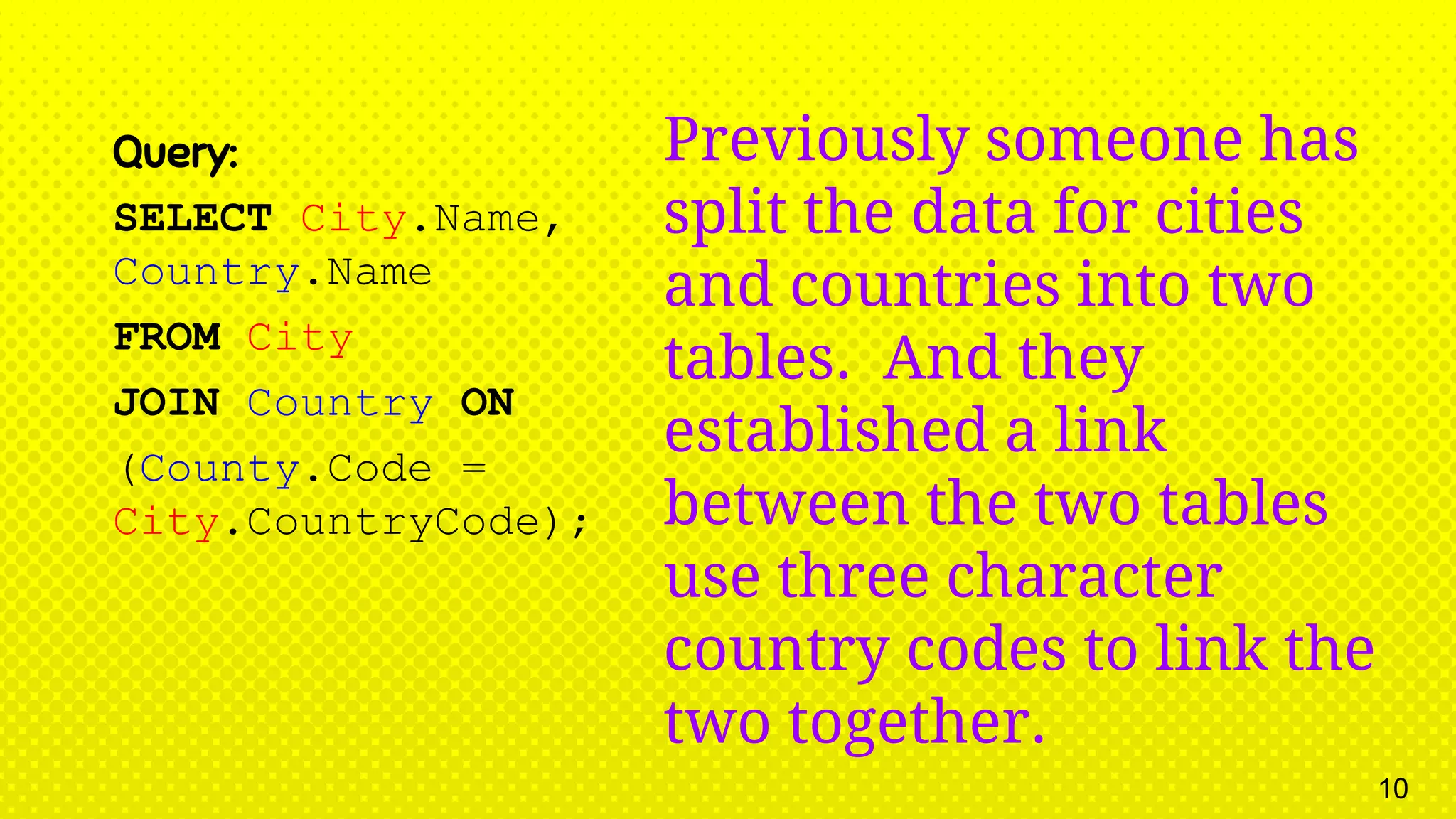 Query: SELECT City.Name, Country.Name FROM City JOIN Country ON (County.Code = City.CountryCode); Previously someone has split the data for cities and countries into two tables. And they established a link between the two tables use three character country codes to link the two together. 10 