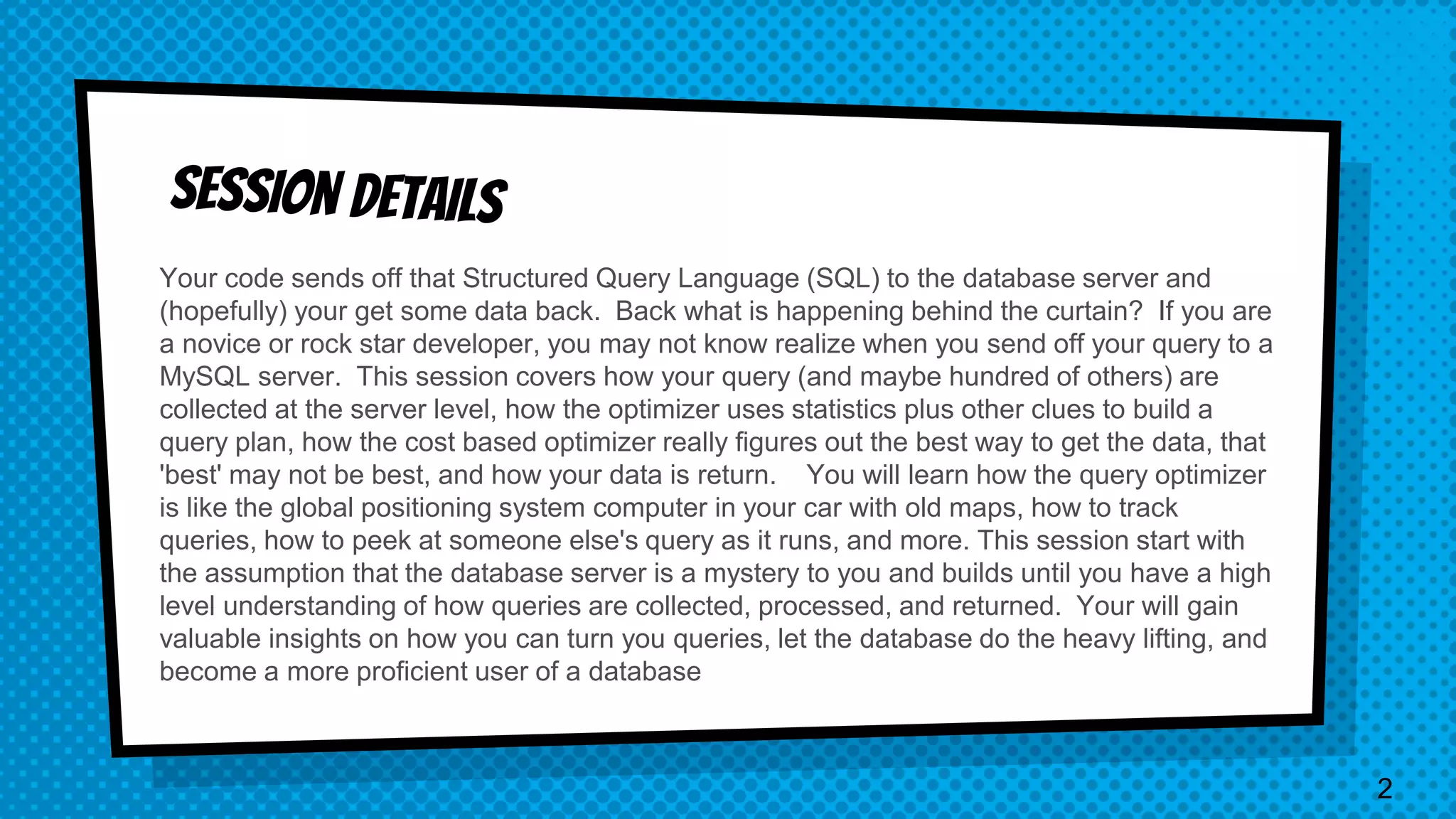 Your code sends off that Structured Query Language (SQL) to the database server and (hopefully) your get some data back. Back what is happening behind the curtain? If you are a novice or rock star developer, you may not know realize when you send off your query to a MySQL server. This session covers how your query (and maybe hundred of others) are collected at the server level, how the optimizer uses statistics plus other clues to build a query plan, how the cost based optimizer really figures out the best way to get the data, that 'best' may not be best, and how your data is return. You will learn how the query optimizer is like the global positioning system computer in your car with old maps, how to track queries, how to peek at someone else's query as it runs, and more. This session start with the assumption that the database server is a mystery to you and builds until you have a high level understanding of how queries are collected, processed, and returned. Your will gain valuable insights on how you can turn you queries, let the database do the heavy lifting, and become a more proficient user of a database 2 