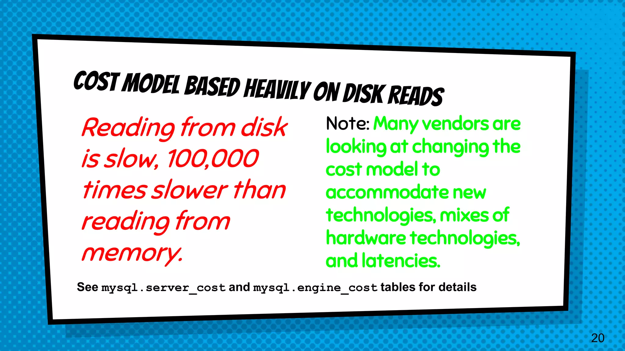 Reading from disk is slow, 100,000 times slower than reading from memory. Note: Many vendors are looking at changing the cost model to accommodate new technologies, mixes of hardware technologies, and latencies. See mysql.server_cost and mysql.engine_cost tables for details 20 