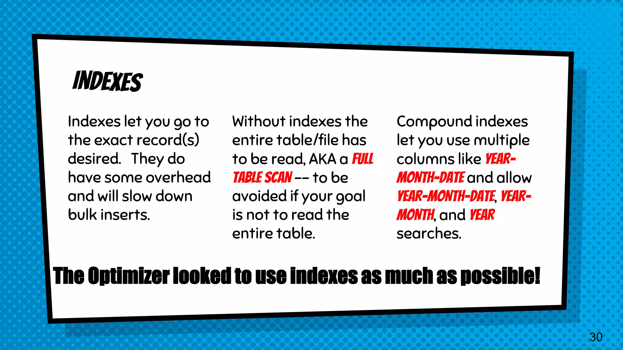 Indexes let you go to the exact record(s) desired. They do have some overhead and will slow down bulk inserts. Without indexes the entire table/file has to be read, AKA a FULL TABLE SCAN -- to be avoided if your goal is not to read the entire table. Compound indexes let you use multiple columns like YEAR- MONTH-DATE and allow YEAR-MONTH-DATE, YEAR- MONTH, and YEAR searches. The Optimizer looked to use indexes as much as possible! 30 