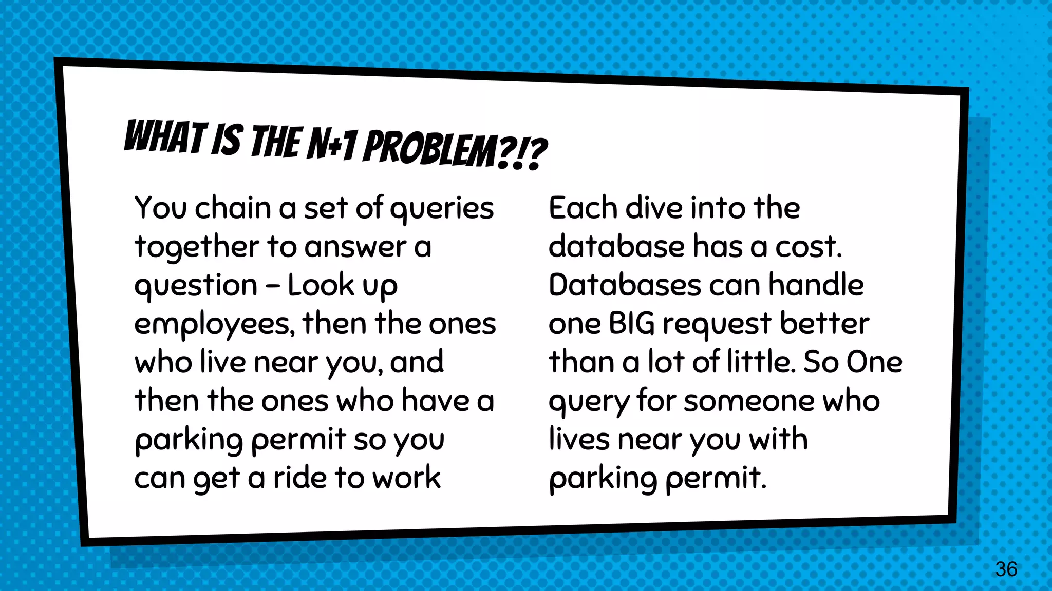 You chain a set of queries together to answer a question - Look up employees, then the ones who live near you, and then the ones who have a parking permit so you can get a ride to work Each dive into the database has a cost. Databases can handle one BIG request better than a lot of little. So One query for someone who lives near you with parking permit. 36 