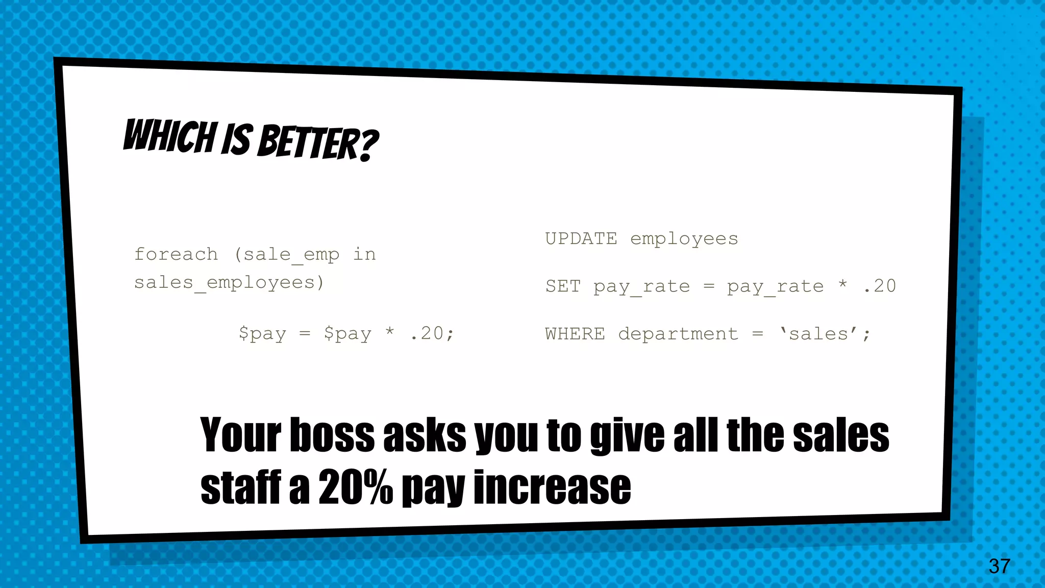foreach (sale_emp in sales_employees) $pay = $pay * .20; UPDATE employees SET pay_rate = pay_rate * .20 WHERE department = ‘sales’; Your boss asks you to give all the sales staff a 20% pay increase 37 