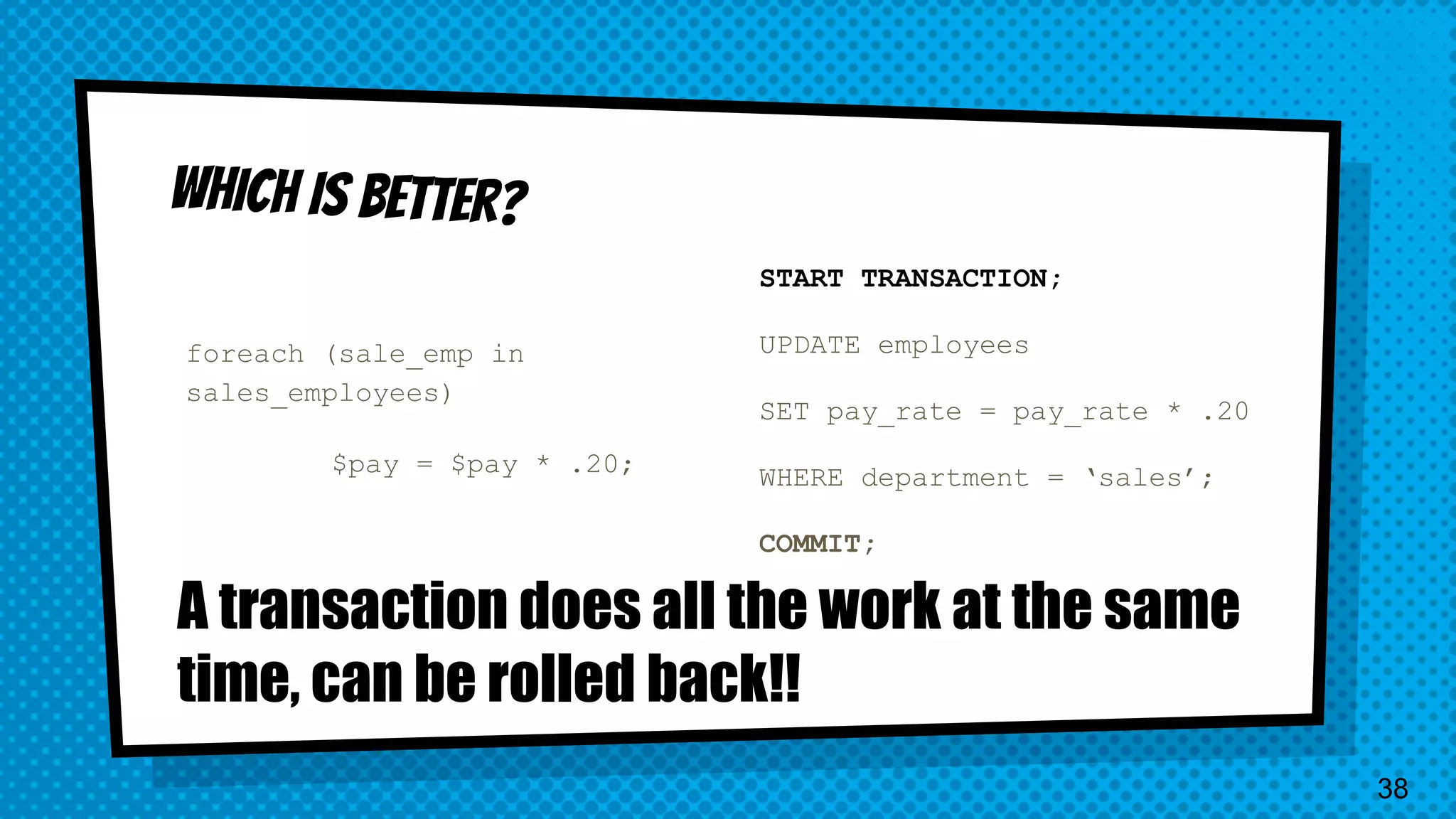 foreach (sale_emp in sales_employees) $pay = $pay * .20; START TRANSACTION; UPDATE employees SET pay_rate = pay_rate * .20 WHERE department = ‘sales’; COMMIT; A transaction does all the work at the same time, can be rolled back!! 38 
