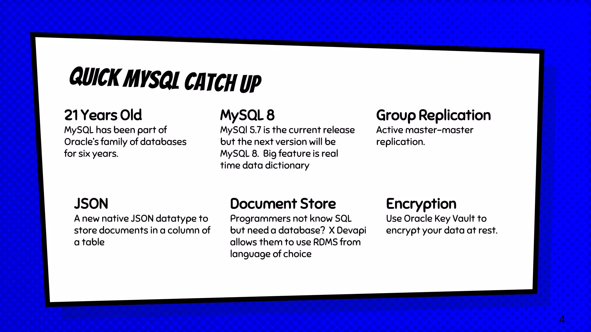 21 Years Old MySQL has been part of Oracle’s family of databases for six years. MySQL 8 MySQl 5.7 is the current release but the next version will be MySQL 8. Big feature is real time data dictionary Group Replication Active master-master replication. JSON A new native JSON datatype to store documents in a column of a table Document Store Programmers not know SQL but need a database? X Devapi allows them to use RDMS from language of choice Encryption Use Oracle Key Vault to encrypt your data at rest. 4 