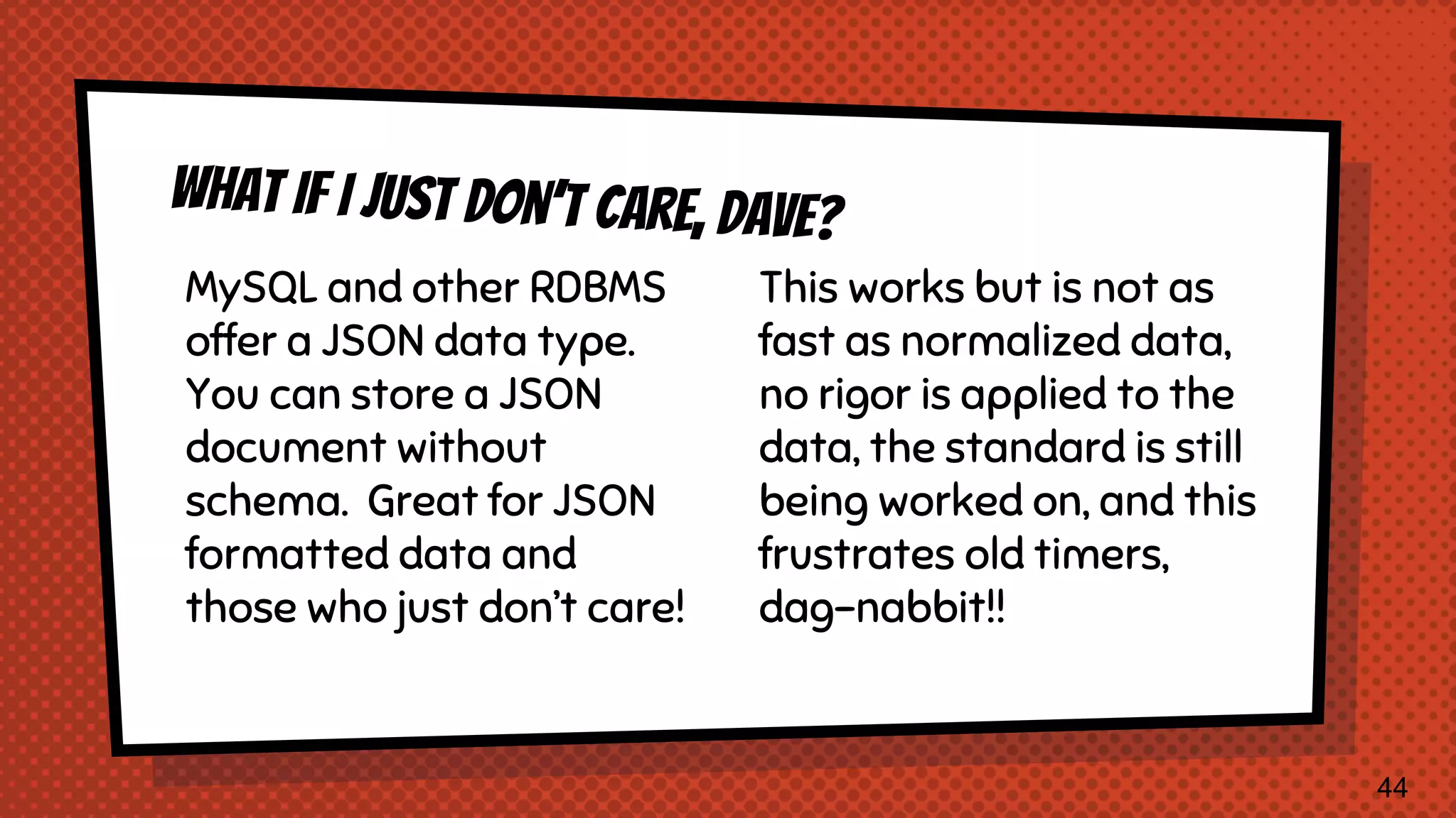 MySQL and other RDBMS offer a JSON data type. You can store a JSON document without schema. Great for JSON formatted data and those who just don’t care! This works but is not as fast as normalized data, no rigor is applied to the data, the standard is still being worked on, and this frustrates old timers, dag-nabbit!! 44 