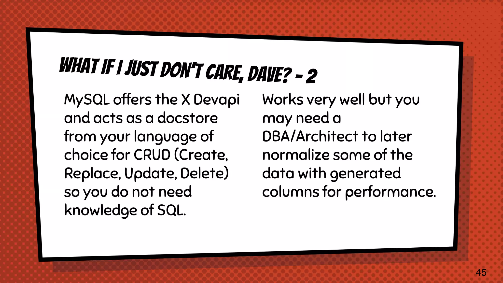 MySQL offers the X Devapi and acts as a docstore from your language of choice for CRUD (Create, Replace, Update, Delete) so you do not need knowledge of SQL. Works very well but you may need a DBA/Architect to later normalize some of the data with generated columns for performance. 45 