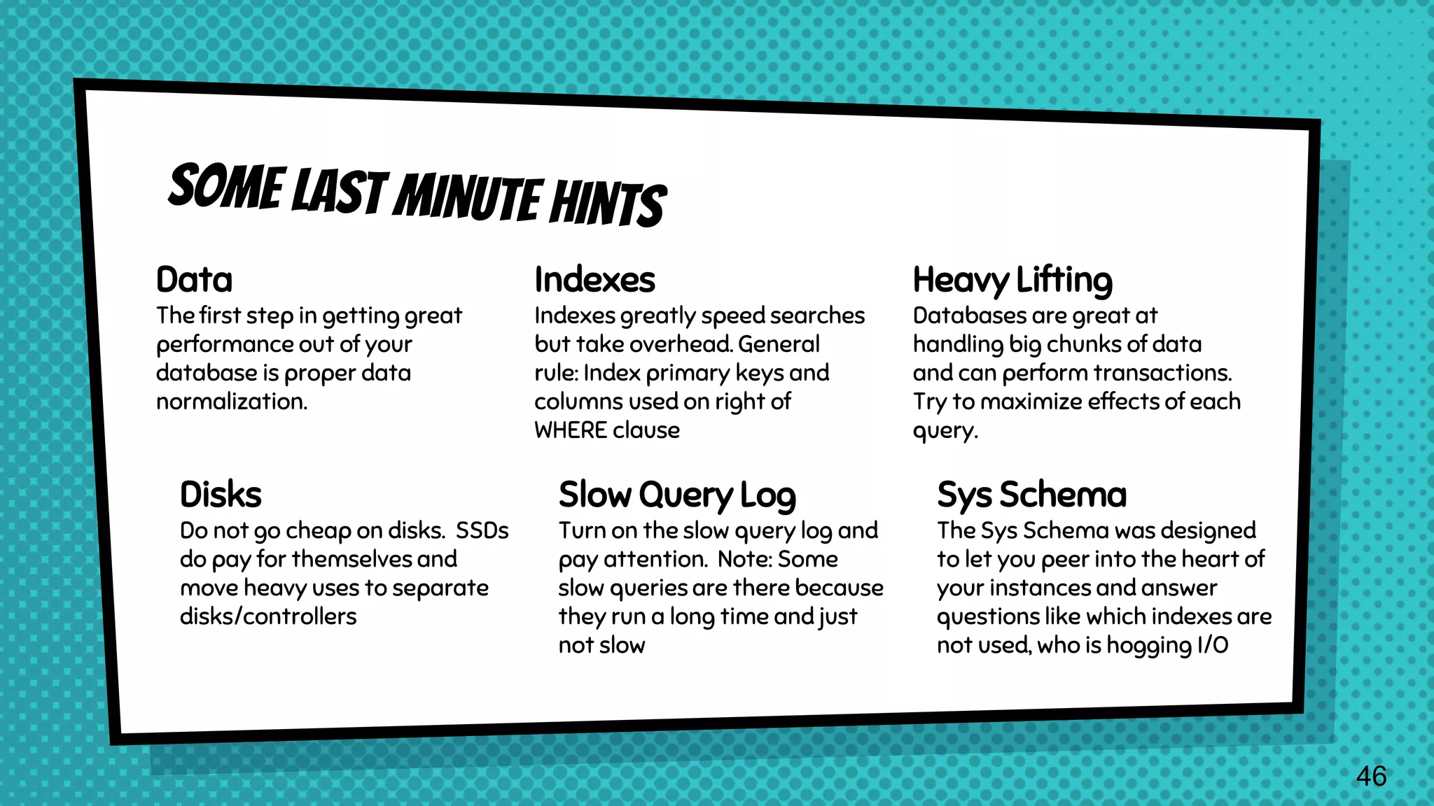 Data The first step in getting great performance out of your database is proper data normalization. Indexes Indexes greatly speed searches but take overhead. General rule: Index primary keys and columns used on right of WHERE clause Heavy Lifting Databases are great at handling big chunks of data and can perform transactions. Try to maximize effects of each query. Disks Do not go cheap on disks. SSDs do pay for themselves and move heavy uses to separate disks/controllers Slow Query Log Turn on the slow query log and pay attention. Note: Some slow queries are there because they run a long time and just not slow Sys Schema The Sys Schema was designed to let you peer into the heart of your instances and answer questions like which indexes are not used, who is hogging I/O 46 