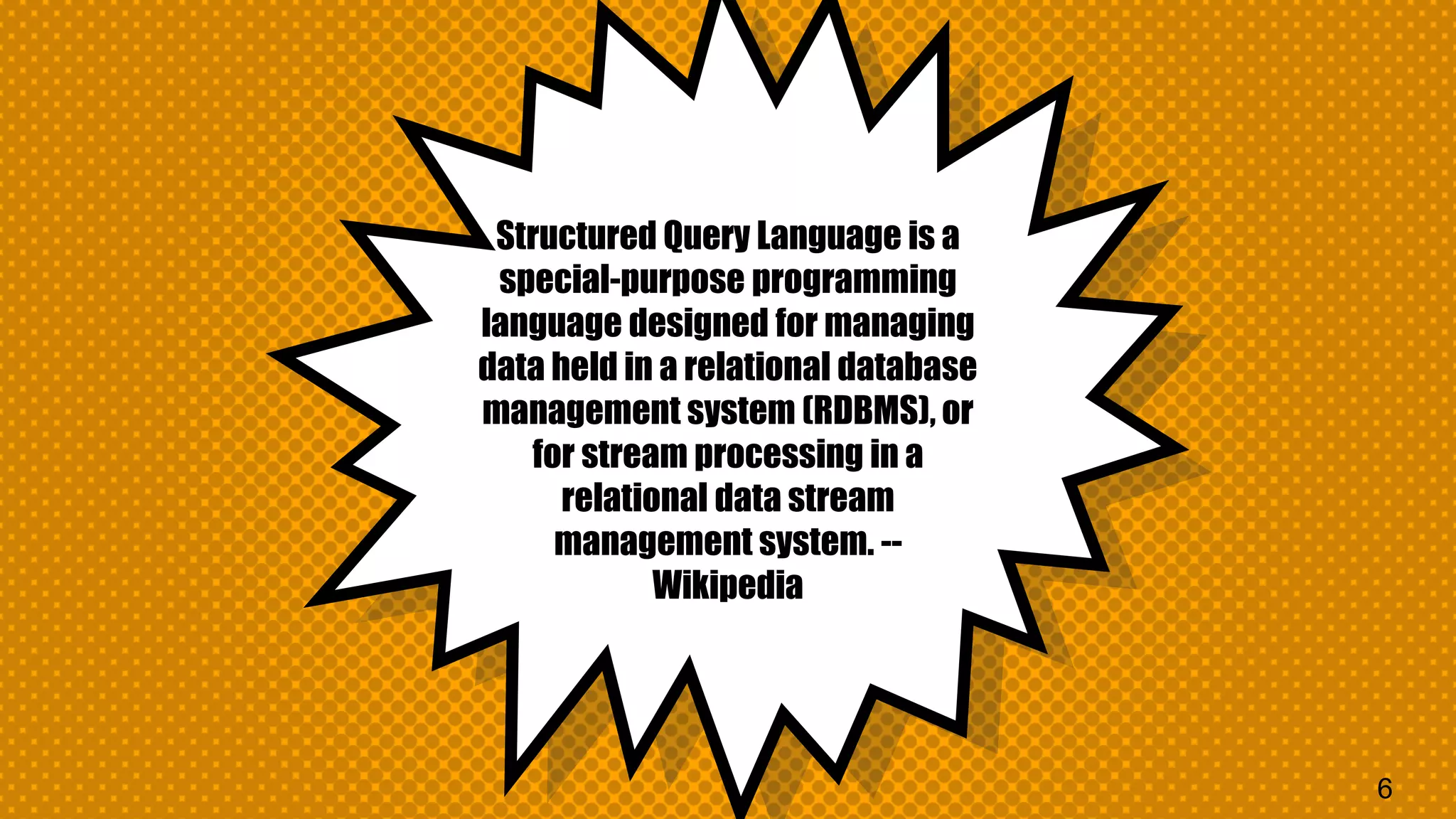 Structured Query Language is a special-purpose programming language designed for managing data held in a relational database management system (RDBMS), or for stream processing in a relational data stream management system. -- Wikipedia 6 