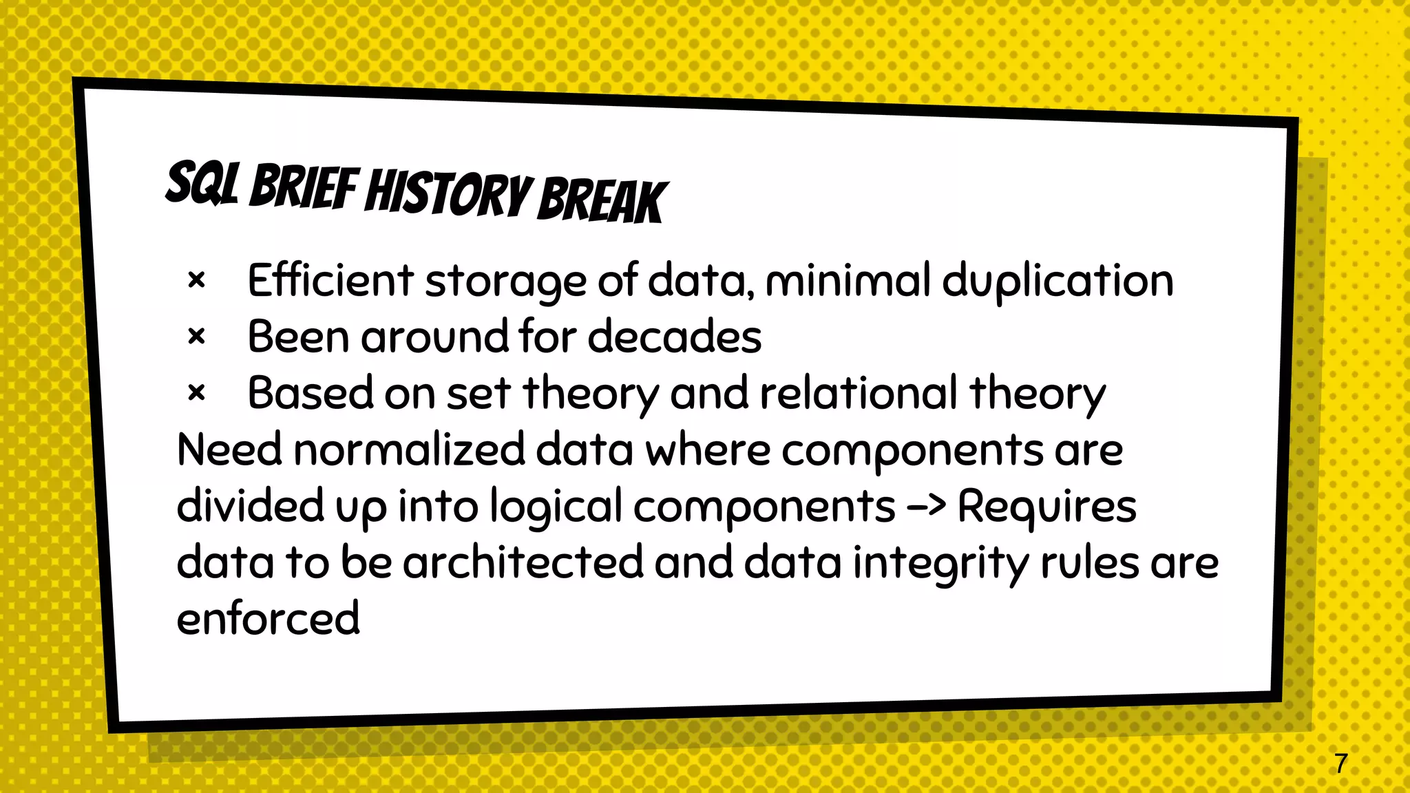× Efficient storage of data, minimal duplication × Been around for decades × Based on set theory and relational theory Need normalized data where components are divided up into logical components -> Requires data to be architected and data integrity rules are enforced 7 