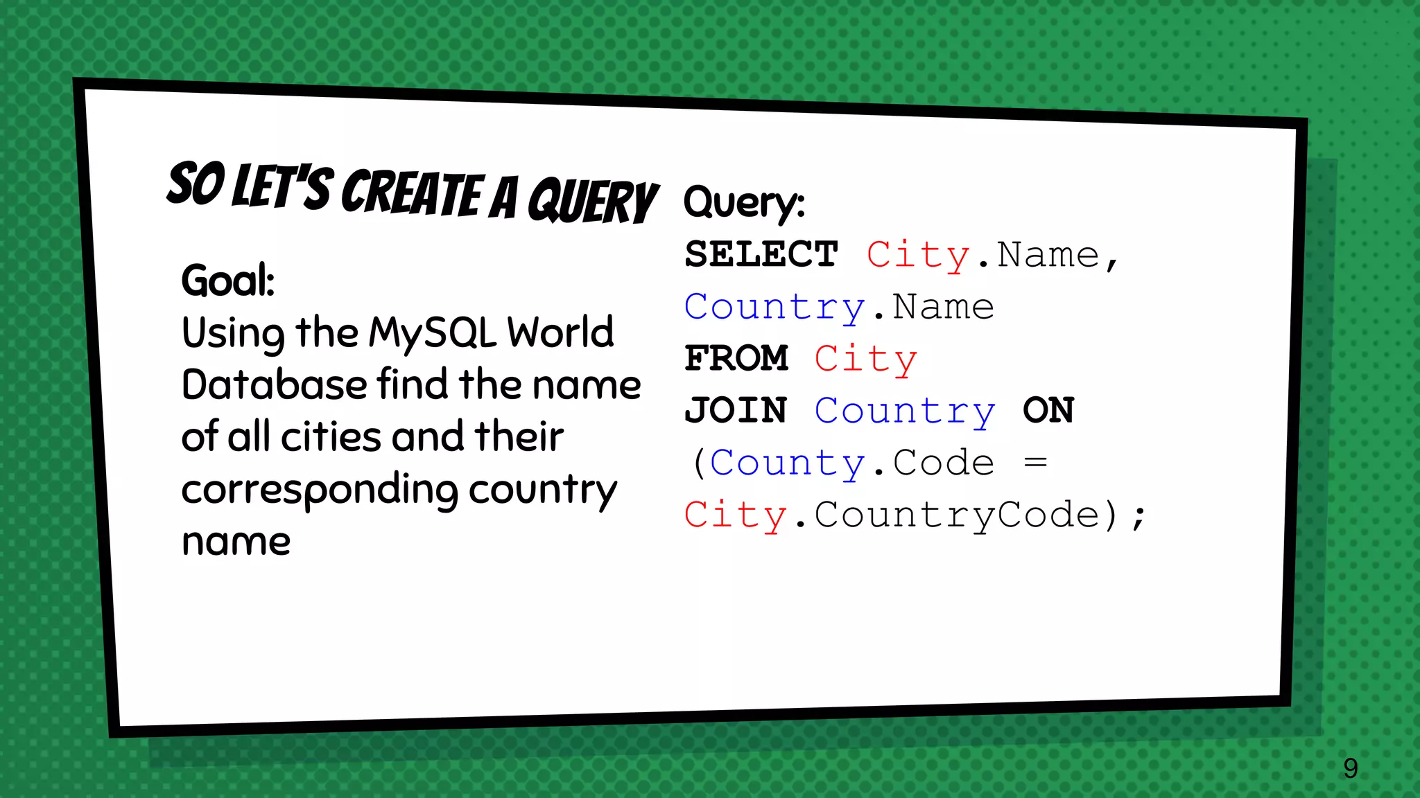 Goal: Using the MySQL World Database find the name of all cities and their corresponding country name Query: SELECT City.Name, Country.Name FROM City JOIN Country ON (County.Code = City.CountryCode); 9 