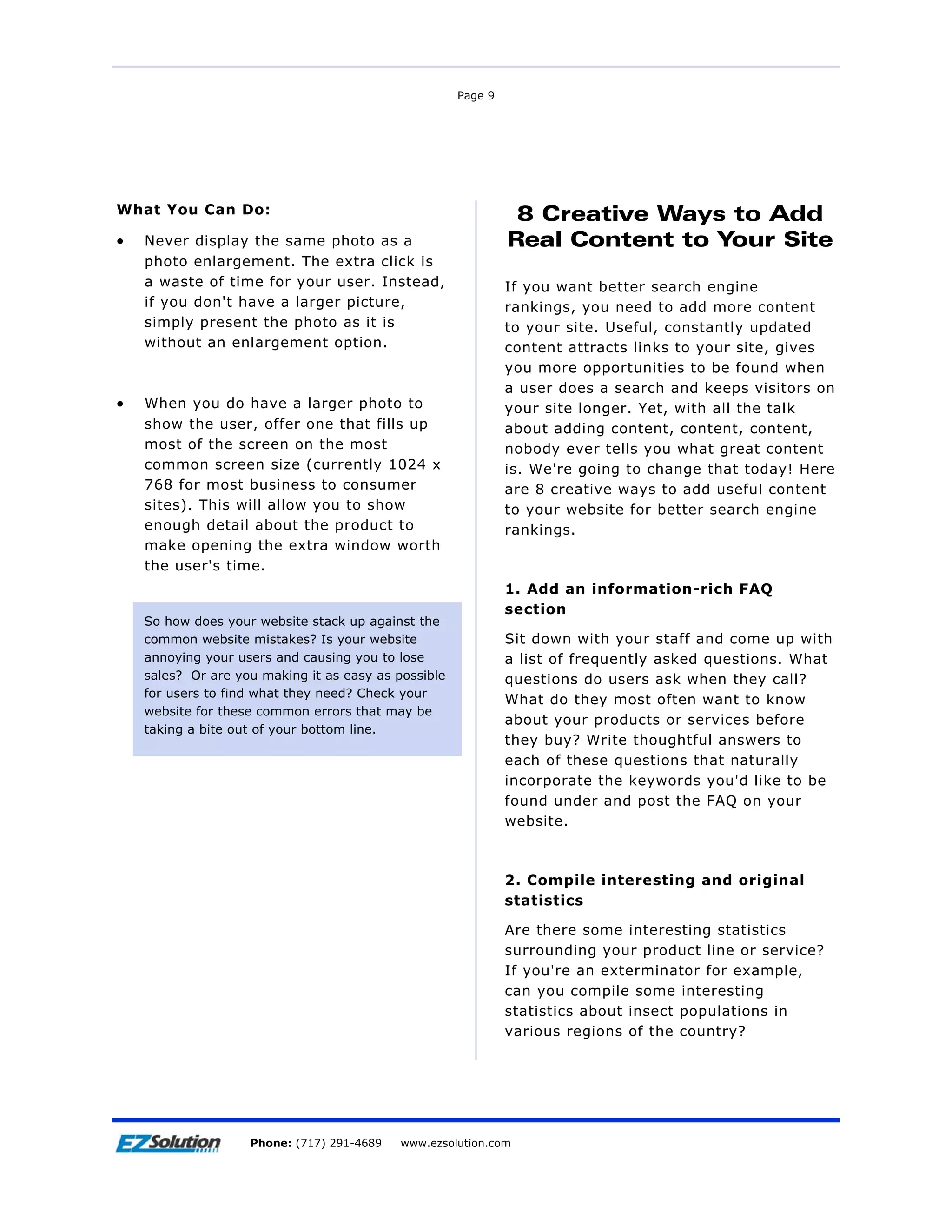 Page 9




What You Can Do:                                                8 Creative Ways to Add
•   Never display the same photo as a                          Real Content to Your Site
    photo enlargement. The extra click is
    a waste of time for your user. Instead,                    If you want better search engine
    if you don't have a larger picture,                        rankings, you need to add more content
    simply present the photo as it is                          to your site. Useful, constantly updated
    without an enlargement option.                             content attracts links to your site, gives
                                                               you more opportunities to be found when
                                                               a user does a search and keeps visitors on
•   When you do have a larger photo to                         your site longer. Yet, with all the talk
    show the user, offer one that fills up                     about adding content, content, content,
    most of the screen on the most                             nobody ever tells you what great content
    common screen size (currently 1024 x                       is. We're going to change that today! Here
    768 for most business to consumer                          are 8 creative ways to add useful content
    sites). This will allow you to show                        to your website for better search engine
    enough detail about the product to                         rankings.
    make opening the extra window worth
    the user's time.
                                                               1. Add an information-rich FAQ
                                                               section
    So how does your website stack up against the
    common website mistakes? Is your website                   Sit down with your staff and come up with
    annoying your users and causing you to lose                a list of frequently asked questions. What
    sales? Or are you making it as easy as possible            questions do users ask when they call?
    for users to find what they need? Check your
                                                               What do they most often want to know
    website for these common errors that may be
                                                               about your products or services before
    taking a bite out of your bottom line.
                                                               they buy? Write thoughtful answers to
                                                               each of these questions that naturally
                                                               incorporate the keywords you'd like to be
                                                               found under and post the FAQ on your
                                                               website.



                                                               2. Compile interesting and original
                                                               statistics

                                                               Are there some interesting statistics
                                                               surrounding your product line or service?
                                                               If you're an exterminator for example,
                                                               can you compile some interesting
                                                               statistics about insect populations in
                                                               various regions of the country?




                        EZSolution Corp.
                    Phone: (717) 291-4689   Phone: (717) 291-4689
                                            www.ezsolution.com       www.ezsolution.com
 