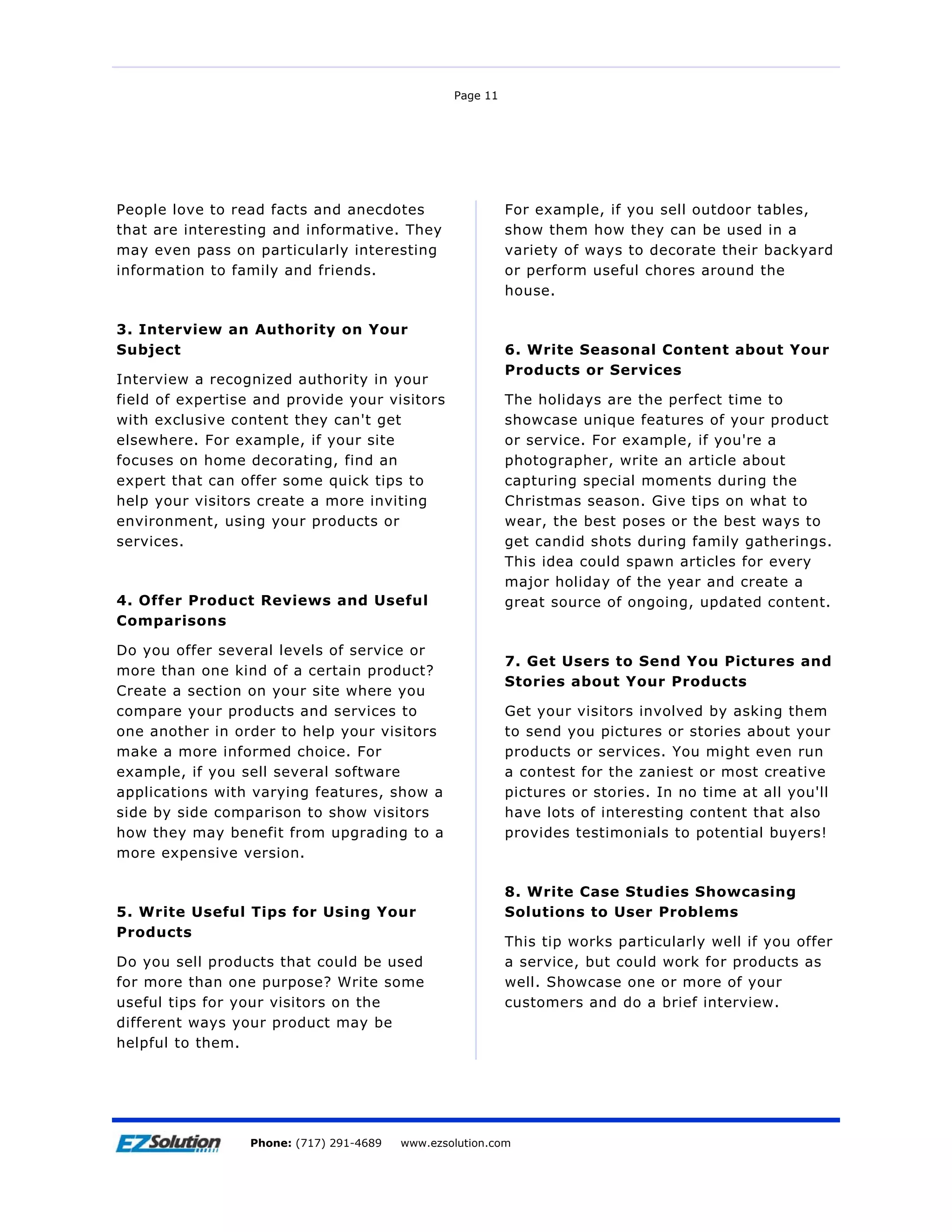 Page 11




People love to read facts and anecdotes                    For example, if you sell outdoor tables,
that are interesting and informative. They                 show them how they can be used in a
may even pass on particularly interesting                  variety of ways to decorate their backyard
information to family and friends.                         or perform useful chores around the
                                                           house.

3. Interview an Authority on Your
Subject                                                    6. Write Seasonal Content about Your
                                                           Products or Services
Interview a recognized authority in your
field of expertise and provide your visitors               The holidays are the perfect time to
with exclusive content they can't get                      showcase unique features of your product
elsewhere. For example, if your site                       or service. For example, if you're a
focuses on home decorating, find an                        photographer, write an article about
expert that can offer some quick tips to                   capturing special moments during the
help your visitors create a more inviting                  Christmas season. Give tips on what to
environment, using your products or                        wear, the best poses or the best ways to
services.                                                  get candid shots during family gatherings.
                                                           This idea could spawn articles for every
                                                           major holiday of the year and create a
4. Offer Product Reviews and Useful                        great source of ongoing, updated content.
Comparisons

Do you offer several levels of service or
                                                           7. Get Users to Send You Pictures and
more than one kind of a certain product?
                                                           Stories about Your Products
Create a section on your site where you
compare your products and services to                      Get your visitors involved by asking them
one another in order to help your visitors                 to send you pictures or stories about your
make a more informed choice. For                           products or services. You might even run
example, if you sell several software                      a contest for the zaniest or most creative
applications with varying features, show a                 pictures or stories. In no time at all you'll
side by side comparison to show visitors                   have lots of interesting content that also
how they may benefit from upgrading to a                   provides testimonials to potential buyers!
more expensive version.

                                                           8. Write Case Studies Showcasing
5. Write Useful Tips for Using Your                        Solutions to User Problems
Products
                                                           This tip works particularly well if you offer
Do you sell products that could be used                    a service, but could work for products as
for more than one purpose? Write some                      well. Showcase one or more of your
useful tips for your visitors on the                       customers and do a brief interview.
different ways your product may be
helpful to them.




Page 11              EZSolution Corp.
                 Phone: (717) 291-4689   Phone: (717) 291-4689
                                         www.ezsolution.com      www.ezsolution.com
 