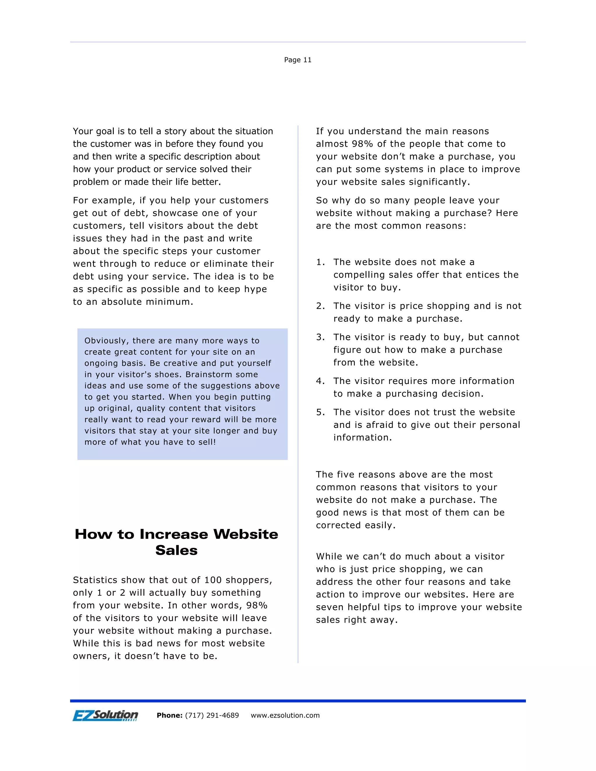 Page 11




Your goal is to tell a story about the situation              If you understand the main reasons
the customer was in before they found you                     almost 98% of the people that come to
and then write a specific description about                   your website don’t make a purchase, you
how your product or service solved their                      can put some systems in place to improve
problem or made their life better.                            your website sales significantly.

For example, if you help your customers                       So why do so many people leave your
get out of debt, showcase one of your                         website without making a purchase? Here
customers, tell visitors about the debt                       are the most common reasons:
issues they had in the past and write
about the specific steps your customer
went through to reduce or eliminate their                     1. The website does not make a
debt using your service. The idea is to be                       compelling sales offer that entices the
as specific as possible and to keep hype                         visitor to buy.
to an absolute minimum.                                       2. The visitor is price shopping and is not
                                                                 ready to make a purchase.

  Obviously, there are many more ways to                      3. The visitor is ready to buy, but cannot
  create great content for your site on an                       figure out how to make a purchase
  ongoing basis. Be creative and put yourself                    from the website.
  in your visitor's shoes. Brainstorm some
  ideas and use some of the suggestions above
                                                              4. The visitor requires more information
  to get you started. When you begin putting                     to make a purchasing decision.
  up original, quality content that visitors
                                                              5. The visitor does not trust the website
  really want to read your reward will be more
                                                                 and is afraid to give out their personal
  visitors that stay at your site longer and buy
  more of what you have to sell!
                                                                 information.



                                                              The five reasons above are the most
                                                              common reasons that visitors to your
                                                              website do not make a purchase. The
                                                              good news is that most of them can be
                                                              corrected easily.
How to Increase Website
         Sales                                                While we can’t do much about a visitor
                                                              who is just price shopping, we can
Statistics show that out of 100 shoppers,                     address the other four reasons and take
only 1 or 2 will actually buy something                       action to improve our websites. Here are
from your website. In other words, 98%                        seven helpful tips to improve your website
of the visitors to your website will leave                    sales right away.
your website without making a purchase.
While this is bad news for most website
owners, it doesn’t have to be.




Page 12                 EZSolution Corp.
                    Phone: (717) 291-4689   Phone: (717) 291-4689
                                            www.ezsolution.com      www.ezsolution.com
 