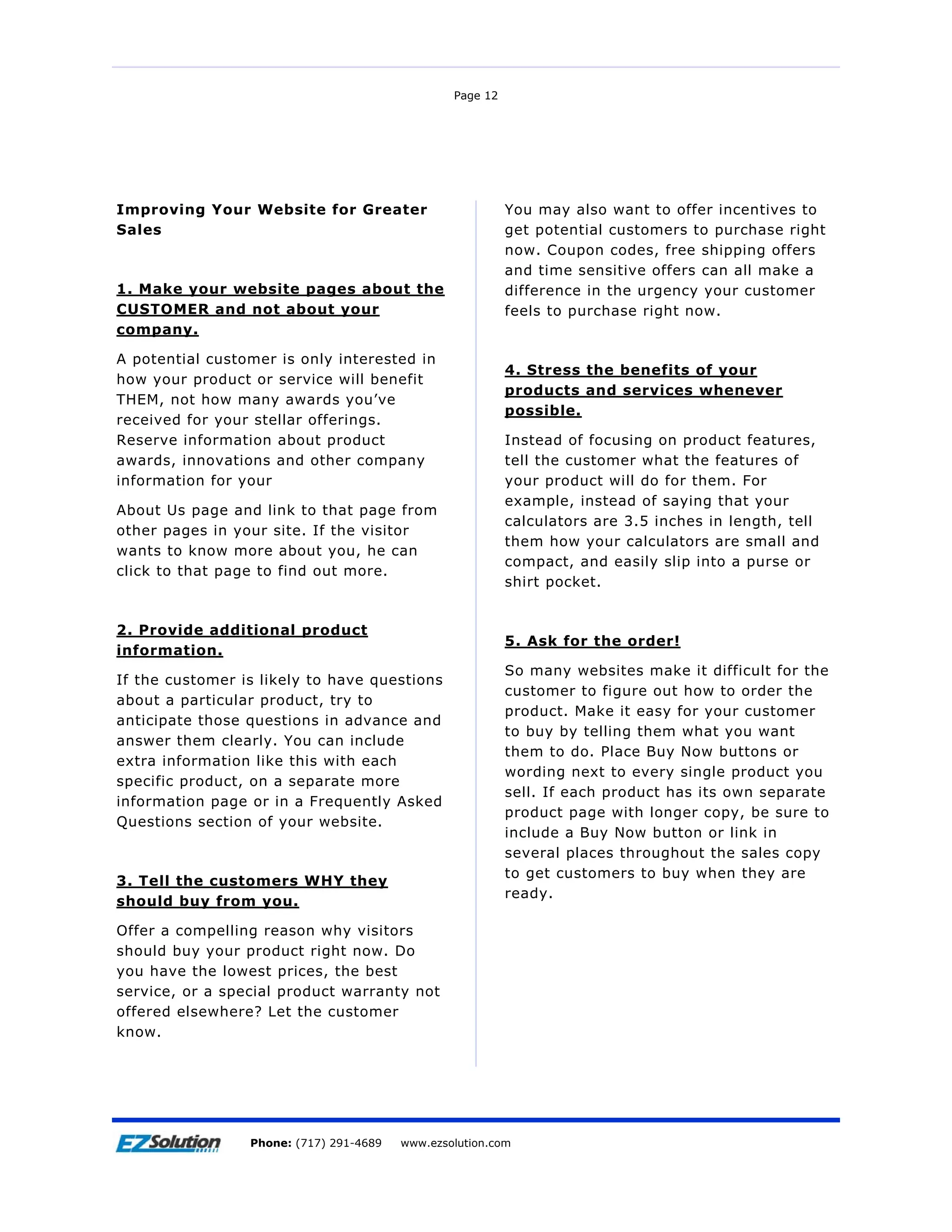 Page 12




Improving Your Website for Greater                         You may also want to offer incentives to
Sales                                                      get potential customers to purchase right
                                                           now. Coupon codes, free shipping offers
                                                           and time sensitive offers can all make a
1. Make your website pages about the                       difference in the urgency your customer
CUSTOMER and not about your                                feels to purchase right now.
company.

A potential customer is only interested in
                                                           4. Stress the benefits of your
how your product or service will benefit
                                                           products and services whenever
THEM, not how many awards you’ve
                                                           possible.
received for your stellar offerings.
Reserve information about product                          Instead of focusing on product features,
awards, innovations and other company                      tell the customer what the features of
information for your                                       your product will do for them. For
                                                           example, instead of saying that your
About Us page and link to that page from
                                                           calculators are 3.5 inches in length, tell
other pages in your site. If the visitor
                                                           them how your calculators are small and
wants to know more about you, he can
                                                           compact, and easily slip into a purse or
click to that page to find out more.
                                                           shirt pocket.


2. Provide additional product
                                                           5. Ask for the order!
information.
                                                           So many websites make it difficult for the
If the customer is likely to have questions
                                                           customer to figure out how to order the
about a particular product, try to
                                                           product. Make it easy for your customer
anticipate those questions in advance and
                                                           to buy by telling them what you want
answer them clearly. You can include
                                                           them to do. Place Buy Now buttons or
extra information like this with each
                                                           wording next to every single product you
specific product, on a separate more
                                                           sell. If each product has its own separate
information page or in a Frequently Asked
                                                           product page with longer copy, be sure to
Questions section of your website.
                                                           include a Buy Now button or link in
                                                           several places throughout the sales copy
                                                           to get customers to buy when they are
3. Tell the customers WHY they
                                                           ready.
should buy from you.

Offer a compelling reason why visitors
should buy your product right now. Do
you have the lowest prices, the best
service, or a special product warranty not
offered elsewhere? Let the customer
know.




Page 13              EZSolution Corp.
                 Phone: (717) 291-4689   Phone: (717) 291-4689
                                         www.ezsolution.com      www.ezsolution.com
 