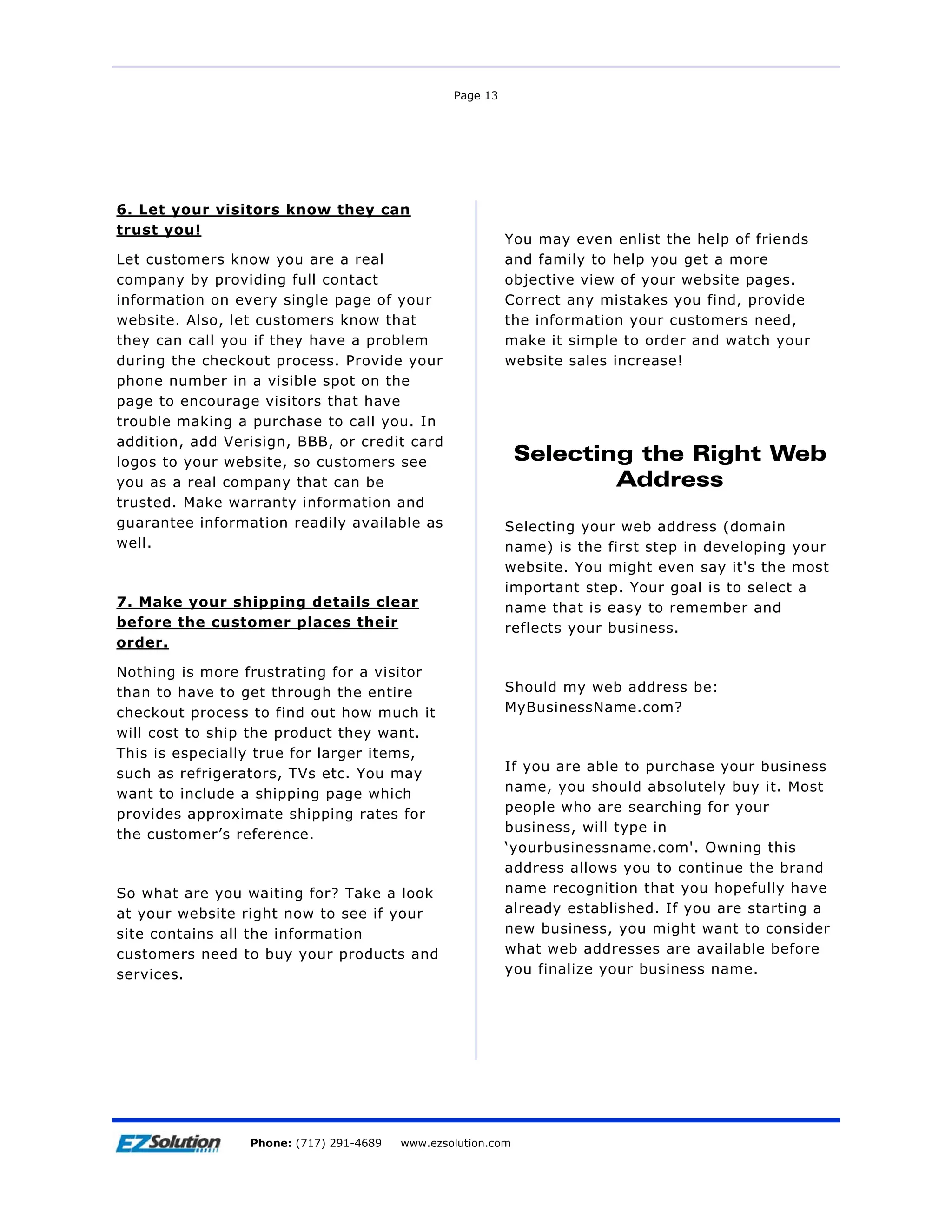 Page 13




6. Let your visitors know they can
trust you!
                                                           You may even enlist the help of friends
Let customers know you are a real                          and family to help you get a more
company by providing full contact                          objective view of your website pages.
information on every single page of your                   Correct any mistakes you find, provide
website. Also, let customers know that                     the information your customers need,
they can call you if they have a problem                   make it simple to order and watch your
during the checkout process. Provide your                  website sales increase!
phone number in a visible spot on the
page to encourage visitors that have
trouble making a purchase to call you. In
addition, add Verisign, BBB, or credit card
logos to your website, so customers see                     Selecting the Right Web
you as a real company that can be                                   Address
trusted. Make warranty information and
guarantee information readily available as                 Selecting your web address (domain
well.                                                      name) is the first step in developing your
                                                           website. You might even say it's the most
                                                           important step. Your goal is to select a
7. Make your shipping details clear                        name that is easy to remember and
before the customer places their                           reflects your business.
order.

Nothing is more frustrating for a visitor
than to have to get through the entire                     Should my web address be:
checkout process to find out how much it                   MyBusinessName.com?
will cost to ship the product they want.
This is especially true for larger items,
                                                           If you are able to purchase your business
such as refrigerators, TVs etc. You may
                                                           name, you should absolutely buy it. Most
want to include a shipping page which
                                                           people who are searching for your
provides approximate shipping rates for
                                                           business, will type in
the customer’s reference.
                                                           ‘yourbusinessname.com'. Owning this
                                                           address allows you to continue the brand
So what are you waiting for? Take a look                   name recognition that you hopefully have
at your website right now to see if your                   already established. If you are starting a
site contains all the information                          new business, you might want to consider
customers need to buy your products and                    what web addresses are available before
services.                                                  you finalize your business name.




Page 14              EZSolution Corp.
                 Phone: (717) 291-4689   Phone: (717) 291-4689
                                         www.ezsolution.com      www.ezsolution.com
 
