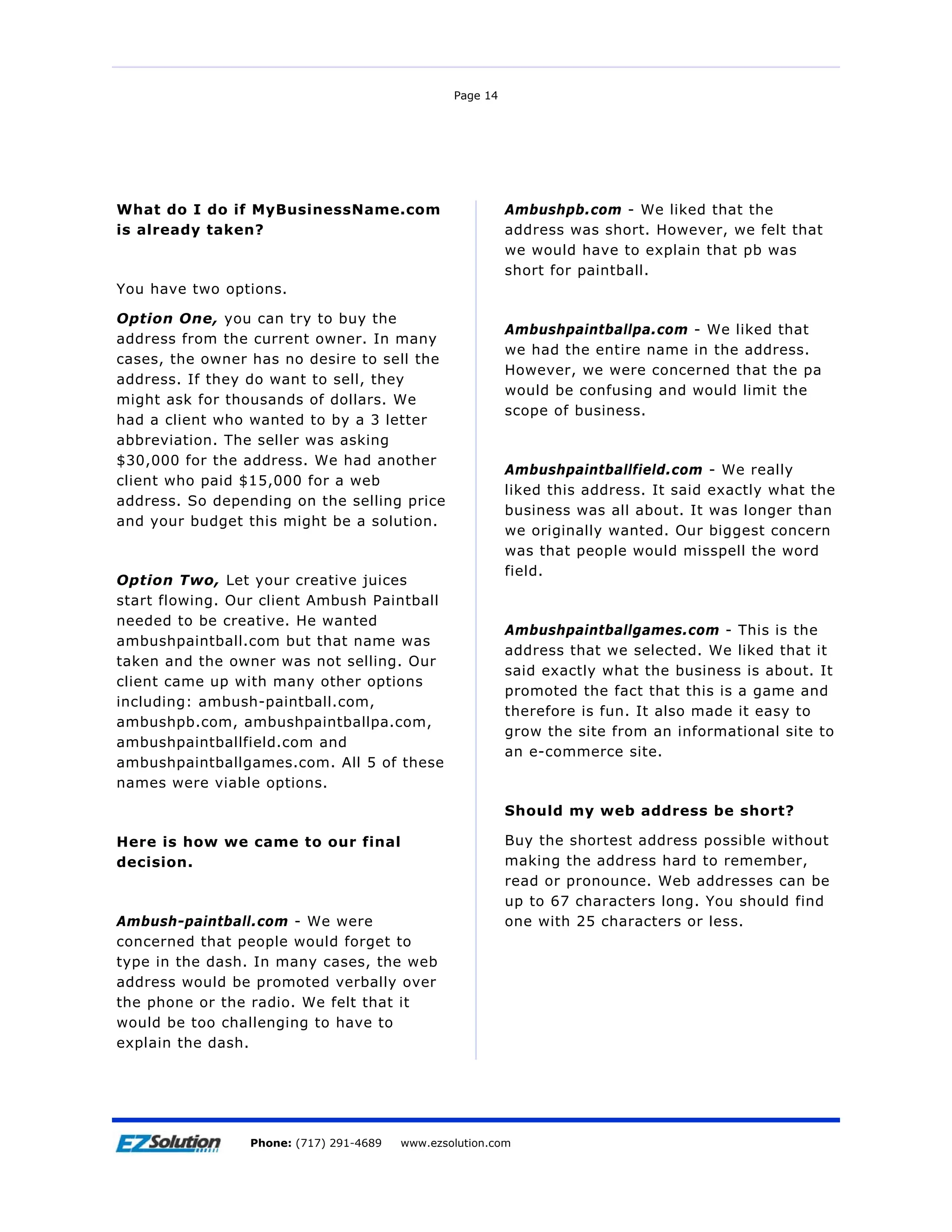 Page 14




What do I do if MyBusinessName.com                         Ambushpb.com - We liked that the
is already taken?                                          address was short. However, we felt that
                                                           we would have to explain that pb was
                                                           short for paintball.
You have two options.

Option One, you can try to buy the
                                                           Ambushpaintballpa.com - We liked that
address from the current owner. In many
                                                           we had the entire name in the address.
cases, the owner has no desire to sell the
                                                           However, we were concerned that the pa
address. If they do want to sell, they
                                                           would be confusing and would limit the
might ask for thousands of dollars. We
                                                           scope of business.
had a client who wanted to by a 3 letter
abbreviation. The seller was asking
$30,000 for the address. We had another
                                                           Ambushpaintballfield.com - We really
client who paid $15,000 for a web
                                                           liked this address. It said exactly what the
address. So depending on the selling price
                                                           business was all about. It was longer than
and your budget this might be a solution.
                                                           we originally wanted. Our biggest concern
                                                           was that people would misspell the word
                                                           field.
Option Two, Let your creative juices
start flowing. Our client Ambush Paintball
needed to be creative. He wanted
                                                           Ambushpaintballgames.com - This is the
ambushpaintball.com but that name was
                                                           address that we selected. We liked that it
taken and the owner was not selling. Our
                                                           said exactly what the business is about. It
client came up with many other options
                                                           promoted the fact that this is a game and
including: ambush-paintball.com,
                                                           therefore is fun. It also made it easy to
ambushpb.com, ambushpaintballpa.com,
                                                           grow the site from an informational site to
ambushpaintballfield.com and
                                                           an e-commerce site.
ambushpaintballgames.com. All 5 of these
names were viable options.

                                                           Should my web address be short?

Here is how we came to our final                           Buy the shortest address possible without
decision.                                                  making the address hard to remember,
                                                           read or pronounce. Web addresses can be
                                                           up to 67 characters long. You should find
Ambush-paintball.com - We were                             one with 25 characters or less.
concerned that people would forget to
type in the dash. In many cases, the web
address would be promoted verbally over
the phone or the radio. We felt that it
would be too challenging to have to
explain the dash.




Page 15              EZSolution Corp.
                 Phone: (717) 291-4689   Phone: (717) 291-4689
                                         www.ezsolution.com      www.ezsolution.com
 