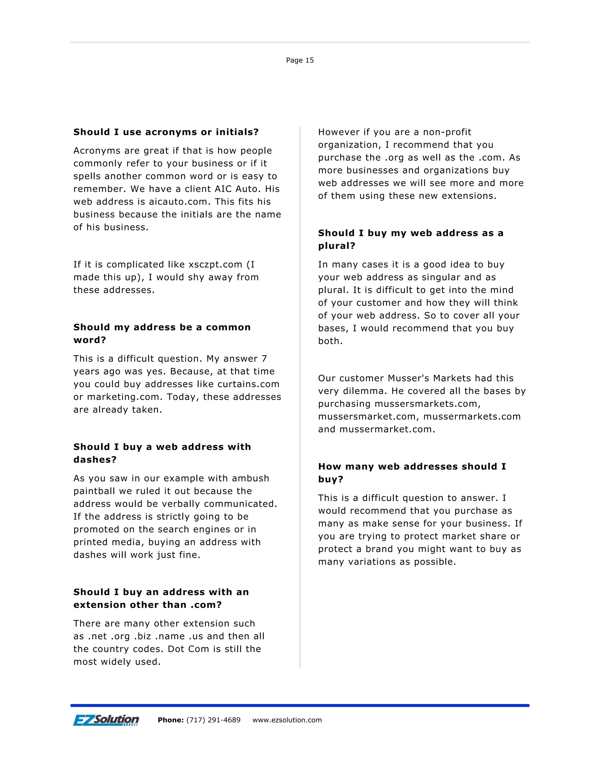 Page 15




Should I use acronyms or initials?                         However if you are a non-profit
                                                           organization, I recommend that you
Acronyms are great if that is how people
                                                           purchase the .org as well as the .com. As
commonly refer to your business or if it
                                                           more businesses and organizations buy
spells another common word or is easy to
                                                           web addresses we will see more and more
remember. We have a client AIC Auto. His
                                                           of them using these new extensions.
web address is aicauto.com. This fits his
business because the initials are the name
of his business.
                                                           Should I buy my web address as a
                                                           plural?

If it is complicated like xsczpt.com (I                    In many cases it is a good idea to buy
made this up), I would shy away from                       your web address as singular and as
these addresses.                                           plural. It is difficult to get into the mind
                                                           of your customer and how they will think
                                                           of your web address. So to cover all your
Should my address be a common                              bases, I would recommend that you buy
word?                                                      both.
This is a difficult question. My answer 7
years ago was yes. Because, at that time
                                                           Our customer Musser's Markets had this
you could buy addresses like curtains.com
                                                           very dilemma. He covered all the bases by
or marketing.com. Today, these addresses
                                                           purchasing mussersmarkets.com,
are already taken.
                                                           mussersmarket.com, mussermarkets.com
                                                           and mussermarket.com.
Should I buy a web address with
dashes?
                                                           How many web addresses should I
As you saw in our example with ambush                      buy?
paintball we ruled it out because the
                                                           This is a difficult question to answer. I
address would be verbally communicated.
                                                           would recommend that you purchase as
If the address is strictly going to be
                                                           many as make sense for your business. If
promoted on the search engines or in
                                                           you are trying to protect market share or
printed media, buying an address with
                                                           protect a brand you might want to buy as
dashes will work just fine.
                                                           many variations as possible.


Should I buy an address with an
extension other than .com?

There are many other extension such
as .net .org .biz .name .us and then all
the country codes. Dot Com is still the
most widely used.




Page 16              EZSolution Corp.
                 Phone: (717) 291-4689   Phone: (717) 291-4689
                                         www.ezsolution.com      www.ezsolution.com
 
