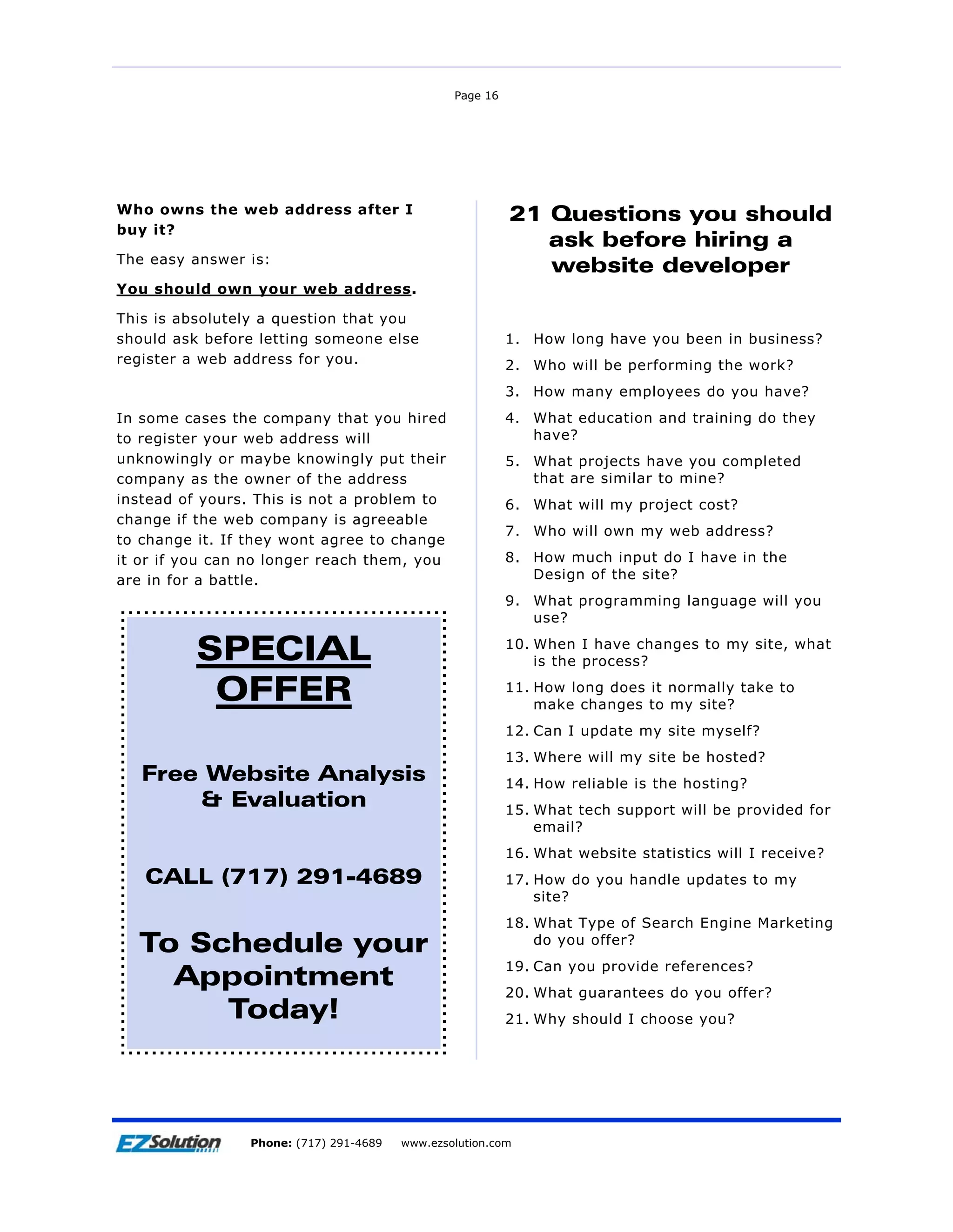 Page 16




Who owns the web address after I                           21 Questions you should
buy it?
                                                              ask before hiring a
The easy answer is:
                                                              website developer
You should own your web address.

This is absolutely a question that you
should ask before letting someone else                     1. How long have you been in business?
register a web address for you.                            2. Who will be performing the work?
                                                           3. How many employees do you have?
In some cases the company that you hired                   4. What education and training do they
to register your web address will                             have?
unknowingly or maybe knowingly put their                   5. What projects have you completed
company as the owner of the address                           that are similar to mine?
instead of yours. This is not a problem to                 6. What will my project cost?
change if the web company is agreeable
                                                           7. Who will own my web address?
to change it. If they wont agree to change
it or if you can no longer reach them, you                 8. How much input do I have in the
are in for a battle.                                          Design of the site?
                                                           9. What programming language will you
                                                              use?

          SPECIAL                                          10. When I have changes to my site, what
                                                               is the process?

           OFFER                                           11. How long does it normally take to
                                                               make changes to my site?
                                                           12. Can I update my site myself?
                                                           13. Where will my site be hosted?
    Free Website Analysis                                  14. How reliable is the hosting?
        & Evaluation                                       15. What tech support will be provided for
                                                               email?
                                                           16. What website statistics will I receive?
    CALL (717) 291-4689                                    17. How do you handle updates to my
                                                               site?
                                                           18. What Type of Search Engine Marketing
   To Schedule your                                            do you offer?
                                                           19. Can you provide references?
     Appointment                                           20. What guarantees do you offer?
        Today!                                             21. Why should I choose you?




Page 17              EZSolution Corp.
                 Phone: (717) 291-4689   Phone: (717) 291-4689
                                         www.ezsolution.com      www.ezsolution.com
 