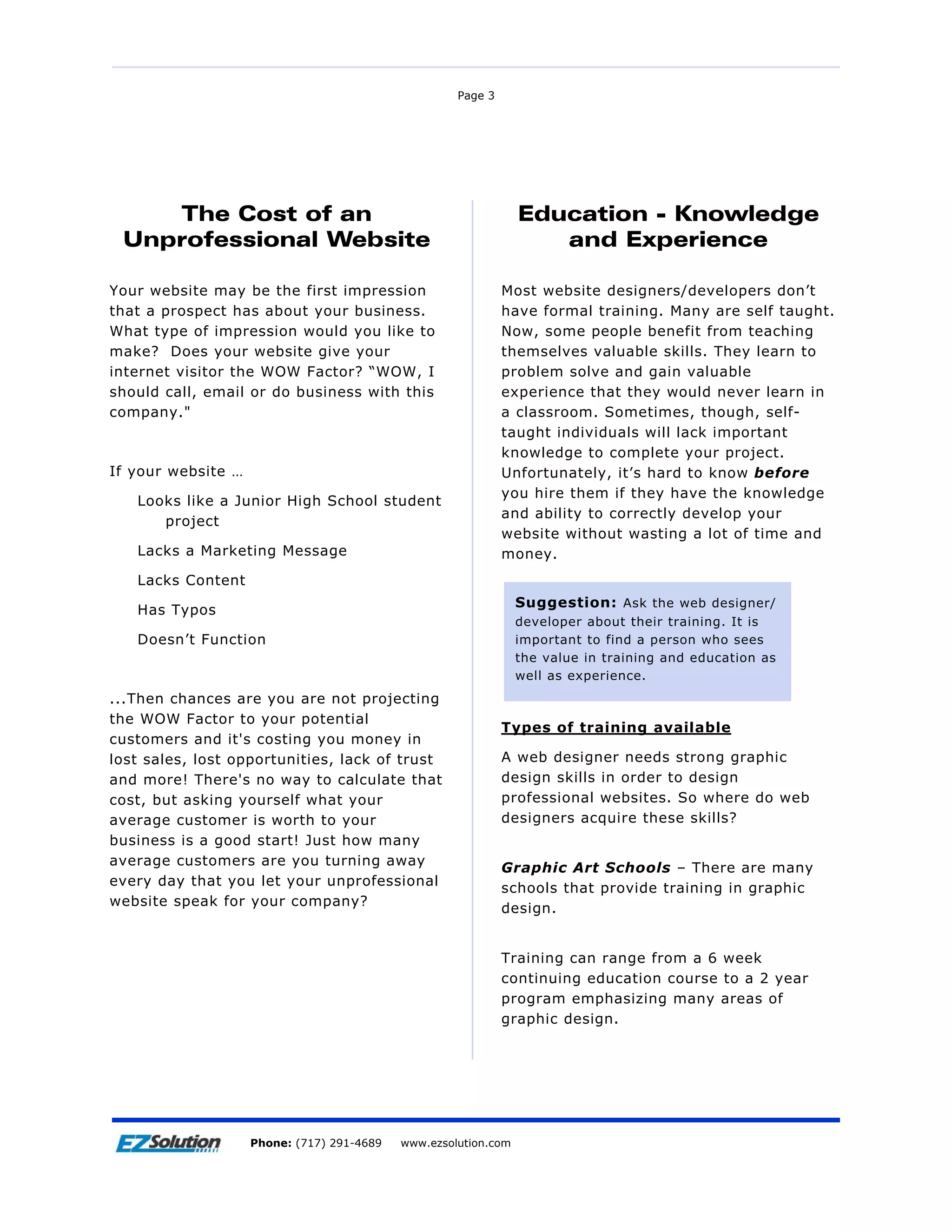 Page 3




    The Cost of an                                             Education - Knowledge
 Unprofessional Website                                           and Experience

Your website may be the first impression                     Most website designers/developers don’t
that a prospect has about your business.                     have formal training. Many are self taught.
What type of impression would you like to                    Now, some people benefit from teaching
make? Does your website give your                            themselves valuable skills. They learn to
internet visitor the WOW Factor? “WOW, I                     problem solve and gain valuable
should call, email or do business with this                  experience that they would never learn in
company."                                                    a classroom. Sometimes, though, self-
                                                             taught individuals will lack important
                                                             knowledge to complete your project.
If your website …                                            Unfortunately, it’s hard to know before
                                                             you hire them if they have the knowledge
   Looks like a Junior High School student
                                                             and ability to correctly develop your
      project
                                                             website without wasting a lot of time and
   Lacks a Marketing Message                                 money.
   Lacks Content
                                                              Suggestion: Ask the web designer/
   Has Typos
                                                              developer about their training. It is
   Doesn’t Function                                           important to find a person who sees
                                                              the value in training and education as
                                                              well as experience.
...Then chances are you are not projecting
the WOW Factor to your potential
                                                             Types of training available
customers and it's costing you money in
lost sales, lost opportunities, lack of trust                A web designer needs strong graphic
and more! There's no way to calculate that                   design skills in order to design
cost, but asking yourself what your                          professional websites. So where do web
average customer is worth to your                            designers acquire these skills?
business is a good start! Just how many
average customers are you turning away
                                                             Graphic Art Schools – There are many
every day that you let your unprofessional
                                                             schools that provide training in graphic
website speak for your company?
                                                             design.


                                                             Training can range from a 6 week
                                                             continuing education course to a 2 year
                                                             program emphasizing many areas of
                                                             graphic design.




                        EZSolution Corp.
                    Phone: (717) 291-4689   Phone: (717) 291-4689
                                            www.ezsolution.com      www.ezsolution.com
 